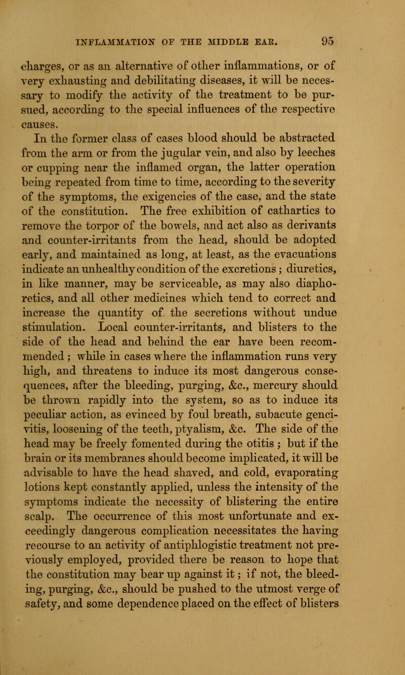charges, or as an alternative of other inflammations, or of very exhausting and debilitating diseases, it will be neces- sary to modify the activity of the treatment to be pur- sued, according to the special influences of the respective causes. In the former class of cases blood should be abstracted from the arm or from the jugular vein, and also by leeches or cupping near the inflamed organ, the latter operation being repeated from time to time, according to the severity of the symptoms, the exigencies of the case, and the state of the constitution. The free exhibition of cathartics to remove the torpor of the bowels, and act also as derivants and counter-irritants from the head, should be adopted early, and maintained as long, at least, as the evacuations indicate an unhealthy condition of the excretions ; diuretics, in like manner, may be serviceable, as may also diapho- retics, and all other medicines which tend to correct and increase the quantity of the secretions without undue stimulation. Local counter-irritants, and blisters to the side of the head and behind the ear have been recom- mended ; while in cases where the inflammation runs very high, and threatens to induce its most dangerous conse- quences, after the bleeding, purging, &c, mercury should be thrown rapidly into the system, so as to induce its peculiar action, as evinced by foul breath, subacute genci- vitis, loosening of the teeth, ptyalism, &c. The side of the head may be freely fomented during the otitis ; but if the brain or its membranes should become implicated, it will be advisable to have the head shaved, and cold, evaporating lotions kept constantly applied, unless the intensity of the symptoms indicate the necessity of blistering the entire scalp. The occurrence of this most unfortunate and ex- ceedingly dangerous complication necessitates the having recourse to an activity of antiphlogistic treatment not pre- viously employed, provided there be reason to hope that the constitution may bear up against it; if not, the bleed- ing, purging, &c, should be pushed to the utmost verge of safety, and some dependence placed on the effect of blisters