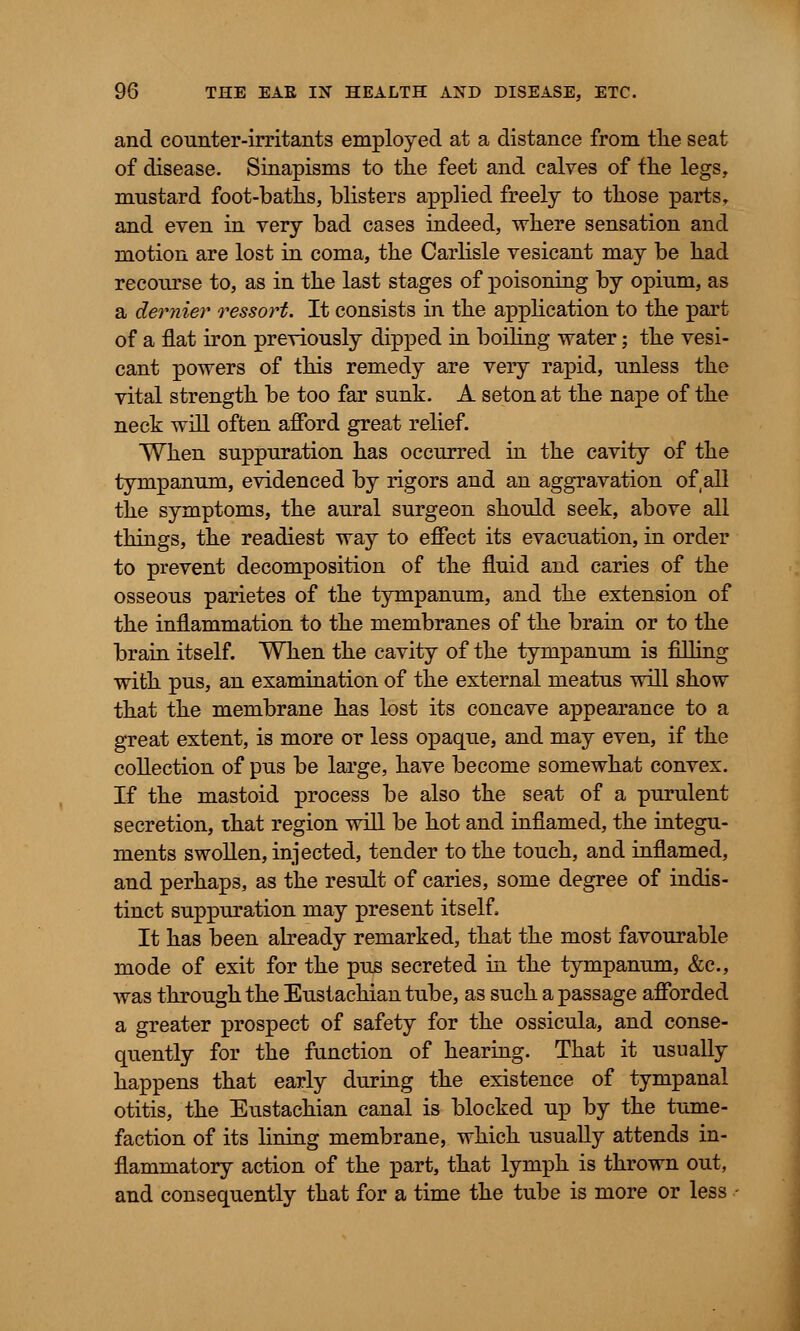 and counter-irritants employed at a distance from the seat of disease. Sinapisms to the feet and calves of the legs, mustard foot-baths, blisters applied freely to those parts, and even in very bad cases indeed, where sensation and motion are lost in coma, the Carlisle vesicant may be had recourse to, as in the last stages of poisoning by opium, as a dernier ressort. It consists in the application to the part of a flat iron previously dipped in boiling water; the vesi- cant powers of this remedy are very rapid, unless the vital strength be too far sunk. A seton at the nape of the neck will often afford great relief. When suppuration has occurred in the cavity of the tympanum, evidenced by rigors and an aggravation of(all the symptoms, the aural surgeon should seek, above all things, the readiest way to effect its evacuation, in order to prevent decomposition of the fluid and caries of the osseous parietes of the tympanum, and the extension of the inflammation to the membranes of the brain or to the brain itself. When the cavity of the tympanum is filling with pus, an examination of the external meatus will show that the membrane has lost its concave appearance to a great extent, is more or less opaque, and may even, if the collection of pus be large, have become somewhat convex. If the mastoid process be also the seat of a purulent secretion, that region will be hot and inflamed, the integu- ments swollen, injected, tender to the touch, and inflamed, and perhaps, as the result of caries, some degree of indis- tinct suppuration may present itself, It has been already remarked, that the most favourable mode of exit for the pus secreted in the tympanum, &c, was through the Eustachian tube, as such a passage afforded a greater prospect of safety for the ossicula, and conse- quently for the function of hearing. That it usually happens that early during the existence of tympanal otitis, the Eustachian canal is blocked up by the tume- faction of its lining membrane, which usually attends in- flammatory action of the part, that lymph is thrown out, and consequently that for a time the tube is more or less