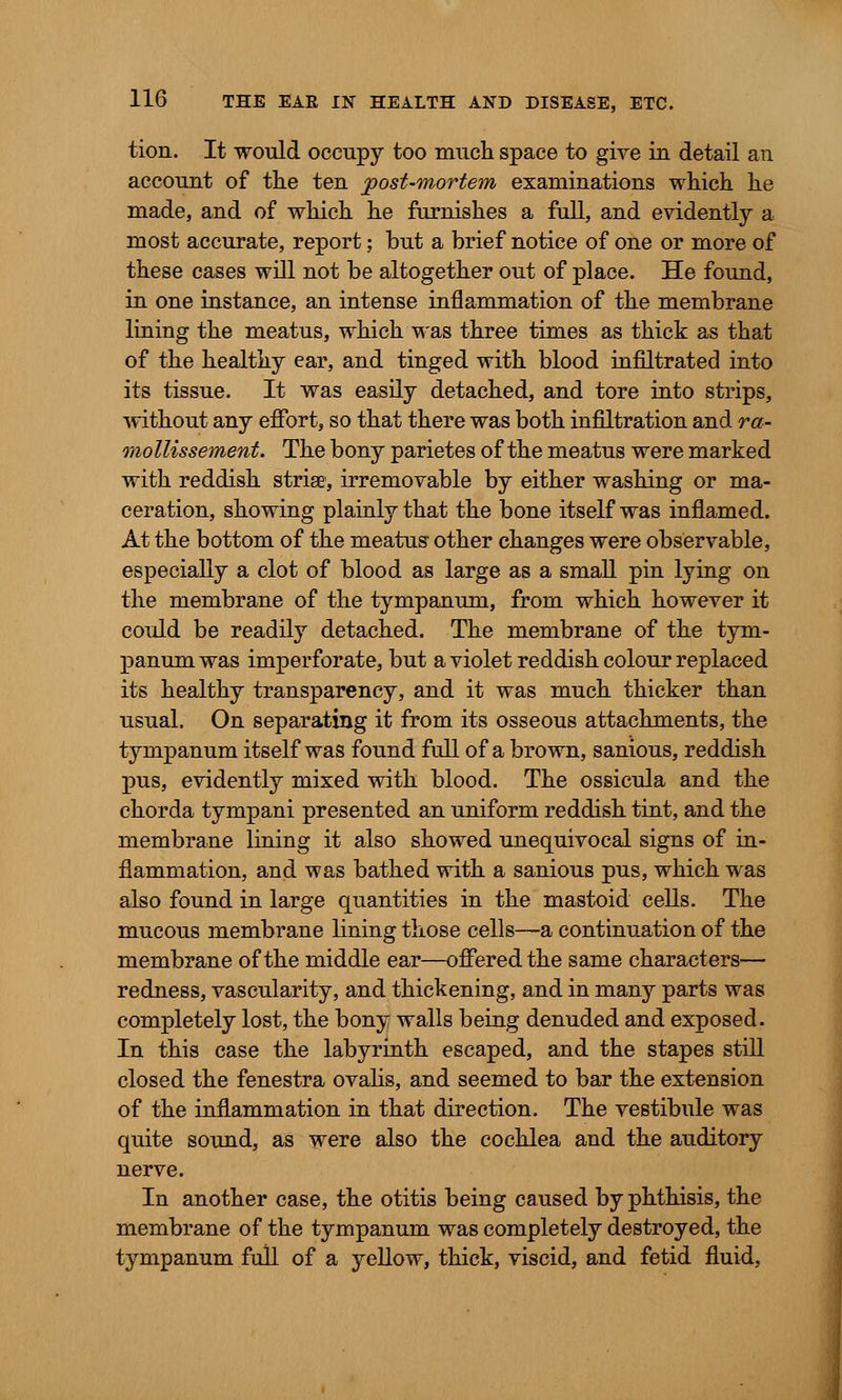 tion. It would occupy too much space to give in detail an account of tlie ten post-mortem examinations which he made, and of which he furnishes a full, and evidently a most accurate, report; but a brief notice of one or more of these cases will not be altogether out of place. He found, in one instance, an intense inflammation of the membrane lining the meatus, which was three times as thick as that of the healthy ear, and tinged with blood infiltrated into its tissue. It was easily detached, and tore into strips, without any effort, so that there was both infiltration and ra- mollissement. The bony parietes of the meatus were marked with reddish striae, irremovable by either washing or ma- ceration, showing plainly that the bone itself was inflamed. At the bottom of the meatus- other changes were observable, especially a clot of blood as large as a small pin lying on the membrane of the tympanum, from which however it could be readily detached. The membrane of the tym- panum was imperforate, but a violet reddish colour replaced its healthy transparency, and it was much thicker than usual. On separating it from its osseous attachments, the tympanum itself was found full of a brown, sanious, reddish pus, evidently mixed with blood. The ossicula and the chorda tympani presented an uniform reddish tint, and the membrane lining it also showed unequivocal signs of in- flammation, and was bathed with a sanious pus, which was also found in large quantities in the mastoid cells. The mucous membrane lining those cells—a continuation of the membrane of the middle ear—offered the same characters— redness, vascularity, and thickening, and in many parts was completely lost, the bony walls being denuded and exposed. In this case the labyrinth escaped, and the stapes still closed the fenestra ovalis, and seemed to bar the extension of the inflammation in that direction. The vestibule was quite sound, as were also the cochlea and the auditory nerve. In another case, the otitis being caused by phthisis, the membrane of the tympanum was completely destroyed, the tympanum full of a yellow, thick, viscid, and fetid fluid,