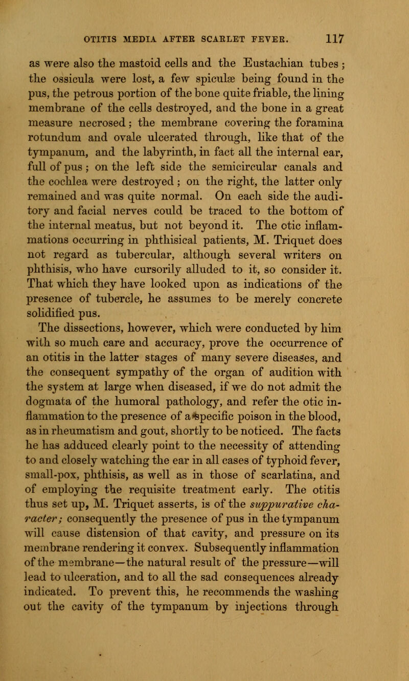 as were also tke mastoid cells and tke Eustachian tubes ; tlie ossicula were lost, a few spiculae being found in the pus, the petrous portion of the bone quite friable, the lining membrane of the cells destroyed, and the bone in a great measure necrosed; the membrane covering the foramina rotundum and ovale ulcerated through, like that of the tympanum, and the labyrinth, in fact all the internal ear, full of pus ; on the left side the semicircular canals and the cochlea were destroyed ; on the right, the latter only remained and was quite normal. On each side the audi- tory and facial nerves could be traced to the bottom of the internal meatus, but not beyond it. The otic inflam- mations occurring in phthisical patients, M. Triquet does not regard as tubercular, although several writers on phthisis, who have cursorily alluded to it, so consider it. That which they have looked upon as indications of the presence of tubercle, he assumes to be merely concrete solidified pus. The dissections, however, which were conducted by him with so much care and accuracy, prove the occurrence of an otitis in the latter stages of many severe diseases, and the consequent sympathy of the organ of audition with the system at large when diseased, if we do not admit the dogmata of the humoral pathology, and refer the otic in- flammation to the presence of a Specific poison in the blood, as in rheumatism and gout, shortly to be noticed. The facts he has adduced clearly point to the necessity of attending to and closely watching the ear in all cases of typhoid fever, small-pox, phthisis, as well as in those of scarlatina, and of employing the requisite treatment early. The otitis thus set up, M. Triquet asserts, is of the suppurative cha- racter; consequently the presence of pus in the tympanum will cause distension of that cavity, and pressure on its membrane rendering it convex. Subsequently inflammation of the membrane—the natural result of the pressure—will lead to ulceration, and to all the sad consequences already indicated. To prevent this, he recommends the washing out the cavity of the tympanum by injections through