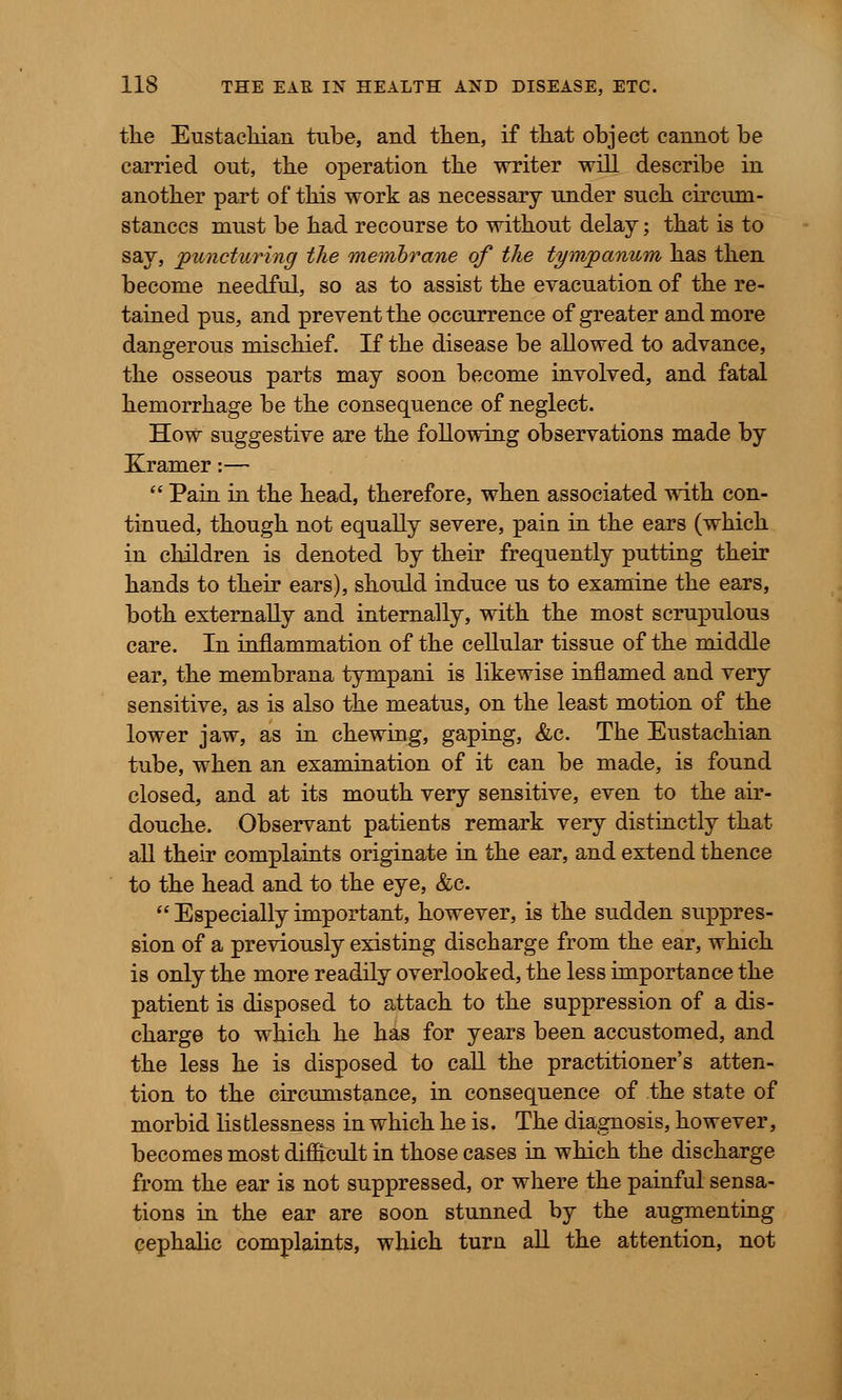 the Eustachian tube, and then, if that object cannot be carried out, the operation the writer will describe in another part of this work as necessary under such circum- stances must be had recourse to without delay; that is to say, puncturing the membrane of the tympanum has then become needful, so as to assist the evacuation of the re- tained pus, and prevent the occurrence of greater and more dangerous mischief. If the disease be allowed to advance, the osseous parts may soon become involved, and fatal hemorrhage be the consequence of neglect. How suggestive are the following observations made by Kramer:—  Pain in the head, therefore, when associated with con- tinued, though not equally severe, pain in the ears (which in children is denoted by their frequently putting their hands to their ears), should induce us to examine the ears, both externally and internally, with the most scrupulous care. In inflammation of the cellular tissue of the middle ear, the membrana tympani is likewise inflamed and very sensitive, as is also the meatus, on the least motion of the lower jaw, as in chewing, gaping, &c. The Eustachian tube, when an examination of it can be made, is found closed, and at its mouth very sensitive, even to the air- douche. Observant patients remark very distinctly that all their complaints originate in the ear, and extend thence to the head and to the eye, &c.  Especially important, however, is the sudden suppres- sion of a previously existing discharge from the ear, which is only the more readily overlooked, the less importance the patient is disposed to attach to the suppression of a dis- charge to which he has for years been accustomed, and the less he is disposed to call the practitioner's atten- tion to the circumstance, in consequence of the state of morbid listlessness in which he is. The diagnosis, however, becomes most difficult in those cases in which the discharge from the ear is not suppressed, or where the painful sensa- tions in the ear are soon stunned by the augmenting cephalic complaints, which turn all the attention, not