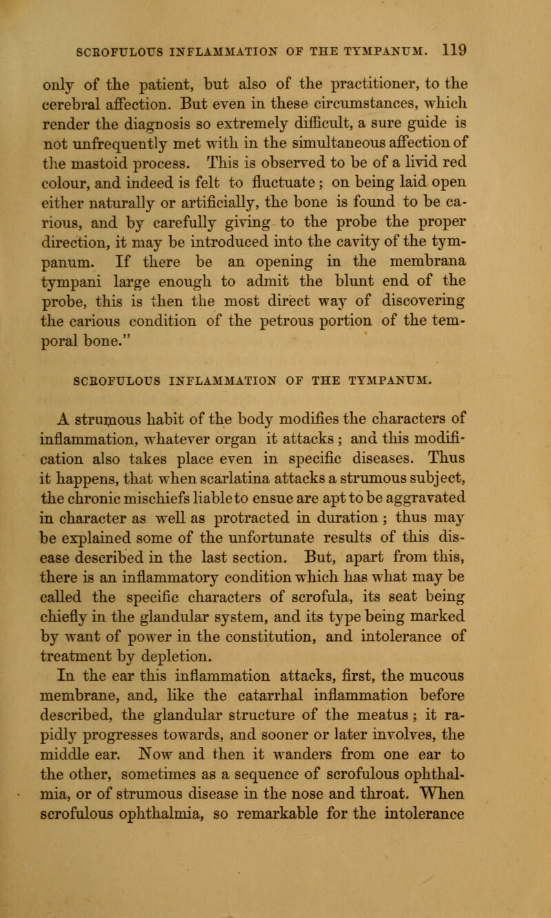 only of the patient, but also of the practitioner, to the cerebral affection. But even in these circumstances, which render the diagDOsis so extremely difficult, a sure guide is not unfrequently met with in the simultaneous affection of the mastoid process. This is observed to be of a livid red colour, and indeed is felt to fluctuate ; on being laid open either naturally or artificially, the bone is found to be ca- rious, and by carefully giving to the probe the proper direction, it may be introduced into the cavity of the tym- panum. If there be an opening in the membrana tympani large enough to admit the blunt end of the probe, this is then the most direct way of discovering the carious condition of the petrous portion of the tem- poral bone. SCROFULOUS INFLAMMATION OF THE TYMPANUM. A strumous habit of the body modifies the characters of inflammation, whatever organ it attacks ; and this modifi- cation also takes place even in specific diseases. Thus it happens, that when scarlatina attacks a strumous subject, the chronic mischiefs liable to ensue are apt to be aggravated in character as well as protracted in duration ; thus may be explained some of the unfortunate results of this dis- ease described in the last section. But, apart from this, there is an inflammatory condition which has what may be called the specific characters of scrofula, its seat being chiefly in the glandular system, and its type being marked by want of power in the constitution, and intolerance of treatment by depletion. In the ear this inflammation attacks, first, the mucous membrane, and, like the catarrhal inflammation before described, the glandular structure of the meatus ; it ra- pidly progresses towards, and sooner or later involves, the middle ear. JSTow and then it wanders from one ear to the other, sometimes as a sequence of scrofulous ophthal- mia, or of strumous disease in the nose and throat. When scrofulous ophthalmia, so remarkable for the intolerance