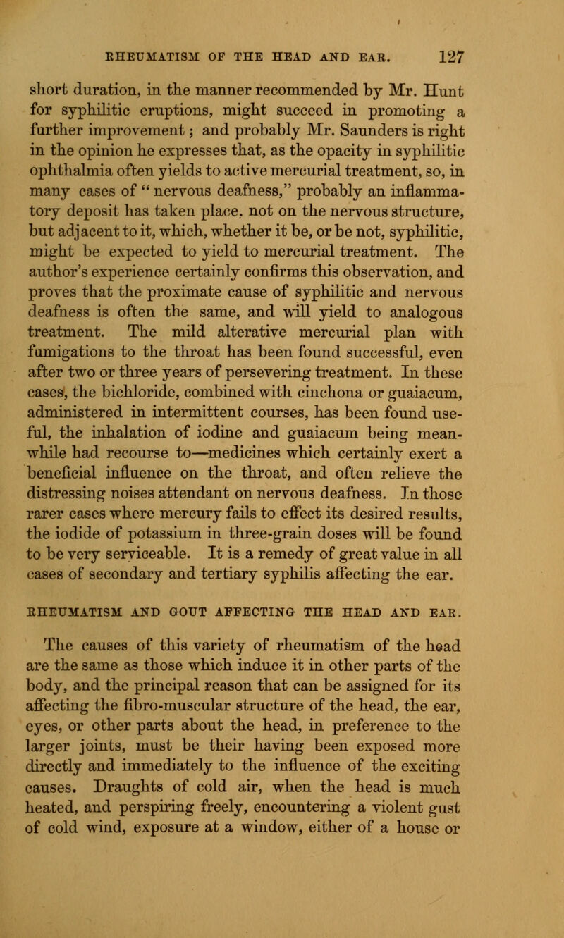 skort duration, in the manner recommended by Mr. Hunt for syphilitic eruptions, might succeed in promoting a further improvement; and probably Mr. Saunders is right in the opinion he expresses that, as the opacity in syphilitic ophthalmia often yields to active mercurial treatment, so, in many cases of  nervous deafness, probably an inflamma- tory deposit has taken place, not on the nervous structure, but adjacent to it, which, whether it be, or be not, syphilitic, might be expected to yield to mercurial treatment. The author's experience certainly confirms this observation, and proves that the proximate cause of syphilitic and nervous deafness is often the same, and will yield to analogous treatment. The mild alterative mercurial plan with fumigations to the throat has been found successful, even after two or three years of persevering treatment. In these cases, the bichloride, combined with cinchona or guaiacum, administered in intermittent courses, has been found use- ful, the inhalation of iodine and guaiacum being mean- while had recourse to—medicines which certainly exert a beneficial influence on the throat, and often relieve the distressing noises attendant on nervous deafness. In those rarer cases where mercury fails to effect its desired results, the iodide of potassium in three-grain doses will be found to be very serviceable. It is a remedy of great value in all cases of secondary and tertiary syphilis affecting the ear. RHEUMATISM AND GOUT AFFECTING THE HEAD AND EAR. The causes of this variety of rheumatism of the head are the same as those which induce it in other parts of the body, and the principal reason that can be assigned for its affecting the fibro-muscular structure of the head, the ear, eyes, or other parts about the head, in preference to the larger joints, must be their having been exposed more directly and immediately to the influence of the exciting causes. Draughts of cold air, when the head is much heated, and perspiring freely, encountering a violent gust of cold wind, exposure at a window, either of a house or