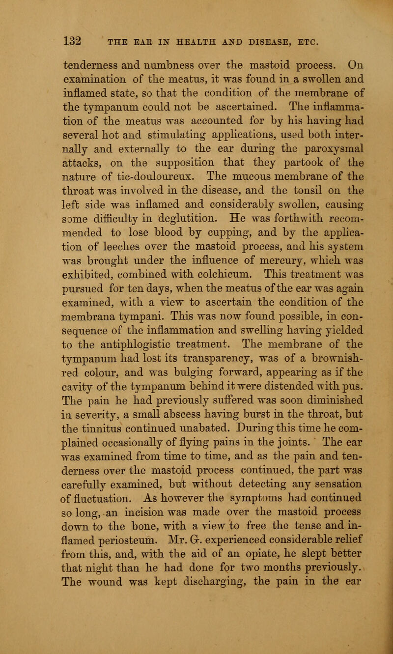 tenderness and numbness over the mastoid process. On examination of the meatus, it was found in a swollen and inflamed state, so that the condition of the membrane of the tympanum could not be ascertained. The inflamma- tion of the meatus was accounted for by his having had several hot and stimulating applications, used both inter- nally and externally to the ear during the paroxysmal attacks, on the supposition that they partook of the nature of tic-douloureux. The mucous membrane of the throat was involved in the disease, and the tonsil on the left side was inflamed and considerably swollen, causing some difliculty in deglutition. He was forthwith recom- mended to lose blood by cupping, and by the applica- tion of leeches over the mastoid process, and his system was brought under the influence of mercury, which was exhibited, combined with colchicum. This treatment was pursued for ten days, when the meatus of the ear was again examined, with a view to ascertain the condition of the membrana tympani. This was now found possible, in con- sequence of the inflammation and swelling having yielded to the antiphlogistic treatment. The membrane of the tympanum had lost its transparency, was of a brownish- red colour, and was bulging forward, appearing as if the cavity of the tympanum behind it were distended with pus. The pain he had previously suffered was soon diminished in severity, a small abscess having burst in the throat, but the tinnitus continued unabated. During this time he com- plained occasionally of flying pains in the joints. The ear was examined from time to time, and as the pain and ten- derness over the mastoid process continued, the part was carefully examined, but without detecting any sensation of fluctuation. As however the symptoms had continued so long, an incision was made over the mastoid process down to the bone, with a view to free the tense and in- flamed periosteum. Mr. G-. experienced considerable relief from this, and, with the aid of an opiate, he slept better that night than he had done for two months previously. The wound was kept discharging, the pain in the ear