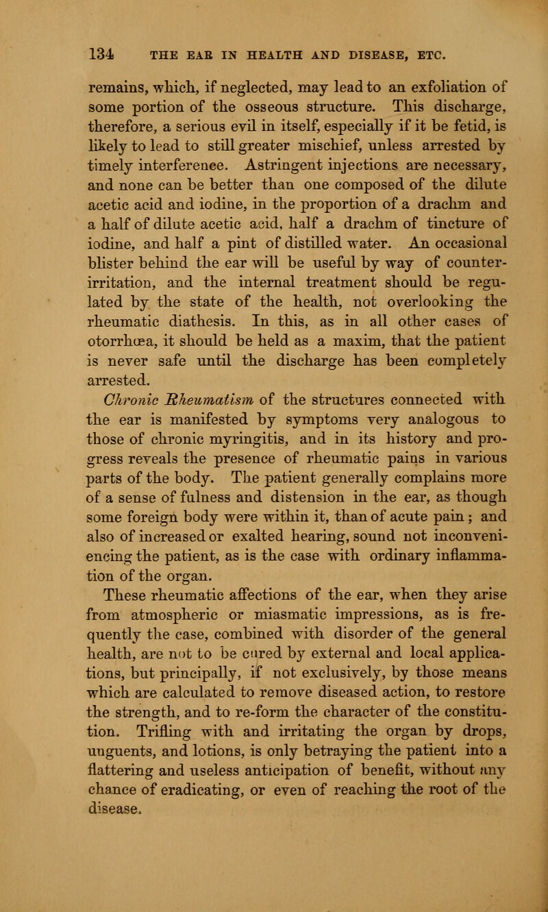 remains, which, if neglected, may lead to an exfoliation of some portion of the osseous structure. This discharge, therefore, a serious evil in itself, especially if it be fetid, is likely to lead to still greater mischief, unless arrested by timely interference. Astringent injections are necessary, and none can be better than one composed of the dilute acetic acid and iodine, in the proportion of a drachm and a half of dilute acetic acid, half a drachm of tincture of iodine, and half a pint of distilled water. An occasional blister behind the ear will be useful by way of counter- irritation, and the internal treatment should be regu- lated by the state of the health, not overlooking the rheumatic diathesis. In this, as in all other cases of otorrhuea, it should be held as a maxim, that the patient is never safe until the discharge has been completely arrested. Chronic Rheumatism of the structures connected with the ear is manifested by symptoms very analogous to those of chronic myringitis, and in its history and pro- gress reveals the presence of rheumatic pains in various parts of the body. The patient generally complains more of a sense of fulness and distension in the ear, as though some foreign body were within it, than of acute pain; and also of increased or exalted hearing, sound not inconveni- encing the patient, as is the case with ordinary inflamma- tion of the organ. These rheumatic affections of the ear, when they arise from atmospheric or miasmatic impressions, as is fre- quently the case, combined with disorder of the general health, are not to be cured by external and local applica- tions, but principally, if not exclusively, by those means which are calculated to remove diseased action, to restore the strength, and to re-form the character of the constitu- tion. Trifling with and irritating the organ by drops, uuguents, and lotions, is only betraying the patient into a flattering and useless anticipation of benefit, without any chance of eradicating, or even of reaching the root of the disease.