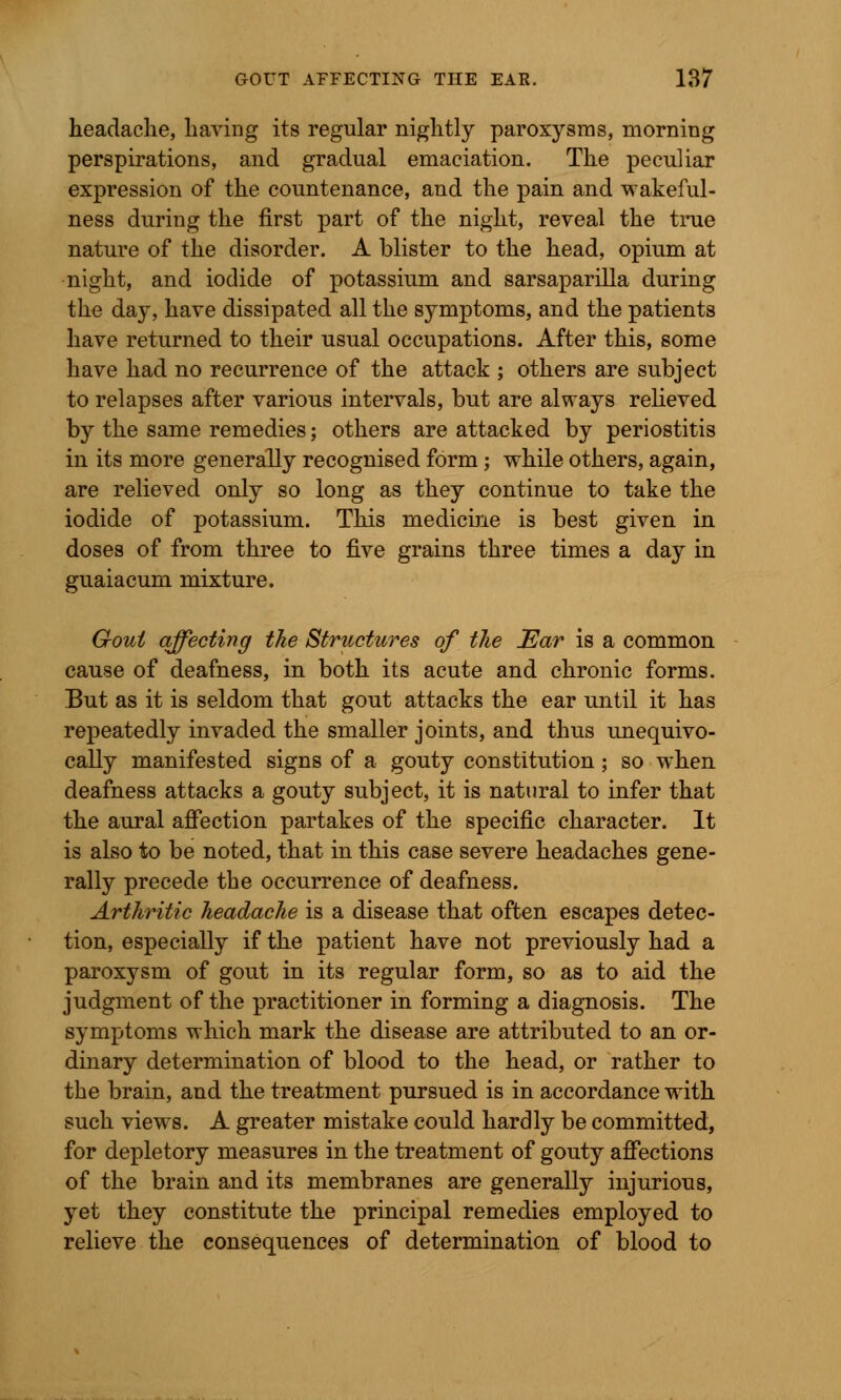 headache, having its regular nightly paroxysms, morning perspirations, and gradual emaciation. The peculiar expression of the countenance, and the pain and wakeful- ness during the first part of the night, reveal the true nature of the disorder. A blister to the head, opium at night, and iodide of potassium and sarsaparilla during the day, have dissipated all the symptoms, and the patients have returned to their usual occupations. After this, some have had no recurrence of the attack ; others are subject to relapses after various intervals, but are always relieved by the same remedies; others are attacked by periostitis in its more generally recognised form ; while others, again, are relieved only so long as they continue to take the iodide of potassium. This medicine is best given in doses of from three to five grains three times a day in guaiacum mixture. Gout affecting the Structures of the Ear is a common cause of deafness, in both its acute and chronic forms. But as it is seldom that gout attacks the ear until it has repeatedly invaded the smaller joints, and thus unequivo- cally manifested signs of a gouty constitution; so when deafness attacks a gouty subject, it is natural to infer that the aural affection partakes of the specific character. It is also to be noted, that in this case severe headaches gene- rally precede the occurrence of deafness. Arthritic headache is a disease that often escapes detec- tion, especially if the patient have not previously had a paroxysm of gout in its regular form, so as to aid the judgment of the practitioner in forming a diagnosis. The symptoms which mark the disease are attributed to an or- dinary determination of blood to the head, or rather to the brain, and the treatment pursued is in accordance with such views. A greater mistake could hardly be committed, for depletory measures in the treatment of gouty affections of the brain and its membranes are generally injurious, yet they constitute the principal remedies employed to relieve the consequences of determination of blood to