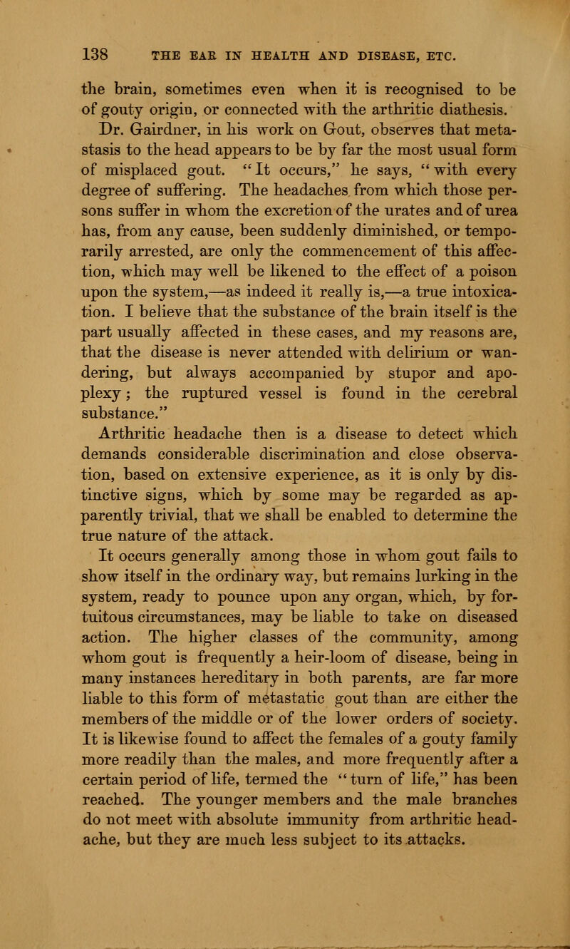 the brain, sometimes even when it is recognised to be of gouty origiu, or connected with the arthritic diathesis. Dr. Gairdner, in his work on Gout, observes that meta- stasis to the head appears to be by far the most usual form of misplaced gout.  It occurs, he says,  with every degree of suffering. The headaches from which those per- sons suffer in whom the excretion of the urates and of urea has, from any cause, been suddenly diminished, or tempo- rarily arrested, are only the commencement of this affec- tion, which may well be likened to the effect of a poison upon the system,—as indeed it really is,—a true intoxica- tion. I believe that the substance of the brain itself is the part usually affected in these cases, and my reasons are, that the disease is never attended with delirium or wan- dering, but always accompanied by stupor and apo- plexy ; the ruptured vessel is found in the cerebral substance. Arthritic headache then is a disease to detect which demands considerable discrimination and close observa- tion, based on extensive experience, as it is only by dis- tinctive signs, which by some may be regarded as ap- parently trivial, that we shall be enabled to determine the true nature of the attack. It occurs generally among those in whom gout fails to show itself in the ordinary way, but remains lurking in the system, ready to pounce upon any organ, which, by for- tuitous circumstances, may be liable to take on diseased action. The higher classes of the community, among whom gout is frequently a heir-loom of disease, being in many instances hereditary in both parents, are far more liable to this form of metastatic gout than are either the members of the middle or of the lower orders of society. It is likewise found to affect the females of a gouty family more readily than the males, and more frequently after a certain period of life, termed the turn of life, has been reached. The younger members and the male branches do not meet with absolute immunity from arthritic head- ache, but they are much less subject to its attacks.