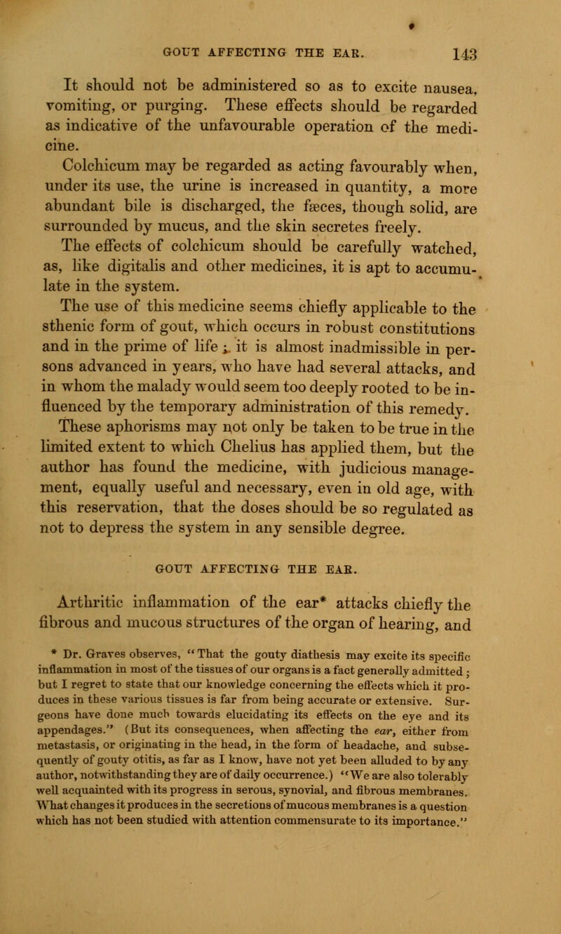 It should not be administered so as to excite nausea, vomiting, or purging. These effects should be regarded as indicative of the unfavourable operation of the medi- cine. Colchicum may be regarded as acting favourably when, under its use, the urine is increased in quantity, a more abundant bile is discharged, the faeces, though solid, are surrounded by mucus, and the skin secretes freely. The effects of colchicum should be carefully watched, as, like digitalis and other medicines, it is apt to accumu- late in the system. The use of this medicine seems chiefly applicable to the sthenic form of gout, which occurs in robust constitutions and in the prime of life ;. it is almost inadmissible in per- sons advanced in years, who have had several attacks, and in whom the malady would seem too deeply rooted to be in- fluenced by the temporary administration of this remedy. These aphorisms may not only be taken to be true in the limited extent to which Chelius has applied them, but the author has found the medicine, with judicious manage- ment, equally useful and necessary, even in old age, with this reservation, that the doses should be so regulated as not to depress the system in any sensible degree. GOUT AFFECTING THE EAB. Arthritic inflammation of the ear* attacks chiefly the fibrous and mucous structures of the organ of hearing, and * Dr. Graves observes,  That the gouty diathesis may excite its specific inflammation in most of the tissues of our organs is a fact generally admitted • but I regret to state that our knowledge concerning the effects which it pro- duces in these various tissues is far from being accurate or extensive. Sur- geons have done much towards elucidating its effects on the eye and its appendages. (But its consequences, when affecting the ear, either from metastasis, or originating in the head, in the form of headache, and subse- quently of gouty otitis, as far as I know, have not yet been alluded to by any author, notwithstanding they are of daily occurrence.) We are also tolerably well acquainted with its progress in serous, synovial, and fibrous membranes. What changes it produces in the secretions of mucous membranes is a question which has not been studied with attention commensurate to its importance.