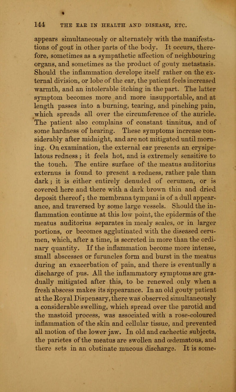 appears simultaneously or alternately with the manifesta- tions of gout in other parts of the body. It occurs, there- fore, sometimes as a sympathetic affection of neighbouring organs, and sometimes as the product of gouty metastasis. Should the inflammation develope itself rather on the ex- ternal division, or lobe of the ear, the patient feels increased warmth, and an intolerable itching in the part. The latter symptom becomes more and more insupportable, and at length passes into a burning, tearing, and pinching pain, which spreads all over the circumference of the auricle. The patient also complains of constant tinnitus, and of some hardness of hearing. These symptoms increase con- siderably after midnight, and are not mitigated until morn- ing. On examination, the external ear presents an erysipe- latous redness ; it feels hot, and is extremely sensitive to the touch. The entire surface of the meatus auditorius externus is found to present a redness, rather pale than dark; it is either entirely denuded of cerumen, or is covered here and there with a dark brown thin and dried deposit thereof; the membrana tympani is of a dull appear- ance, and traversed by some large vessels. Should the in- flammation continue at this low point, the epidermis of the meatus auditorius separates in mealy scales, or in larger portions, or becomes agglutinated with the diseased ceru- men, which, after a time, is secreted in more than the ordi- nary quantity. If the inflammation become more intense, small abscesses or furuncles form and burst in the meatus during an exacerbation of pain, and there is eventually a discharge of pus. All the inflammatory symptoms are gra- dually mitigated after this, to be renewed only when a fresh abscess makes its appearance. In an old gouty patient at the Boyal Dispensary, there was observed simultaneously a considerable swelling, which spread over the parotid and the mastoid process, was associated with a rose-coloured inflammation of the skin and cellular tissue, and prevented all motion of the lower jaw. In old and cachectic subjects, the parietes of the meatus are swollen and cedematous, and there sets in an obstinate mucous discharge. It is some-