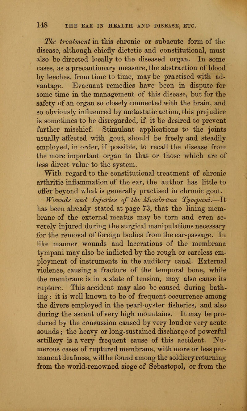 The treatment in this chronic or subacute form of the disease, although chiefly dietetic and constitutional, must also be directed locally to the diseased organ. In some cases, as a precautionary measure, the abstraction of blood by leeches, from time to time, may be practised with ad- vantage. Evacuant remedies have been in dispute for some time in the management of this disease, but for the safety of an organ so closely connected with the brain, and so obviously influenced by metastatic action, this prejudice is sometimes to be disregarded, if it be desired to prevent further mischief. Stimulant applications to the joints usually affected with gout, should be freely and steadily employed, in order, if possible, to recall the disease from the more important organ to that or those which are of less direct value to the system. With regard to the constitutional treatment of chronic arthritic inflammation of the ear, the author has little to offer beyond what is generally practised in chronic gout. Wounds and Injuries of the Memhrana Tympani.—It has been already stated at page 73, that the lining mem- brane of the external meatus may be torn and even se- verely injured during the surgical manipulations necessary for the removal of foreign bodies from the ear-passage. In like manner wounds and lacerations of the membrana tympani may also be inflicted by the rough or careless em- ployment of instruments in the auditory canal. External violence, causing a fracture of the temporal bone, while the membrane is in a state of tension, may also cause its rupture. This accident may also be caused during bath- ing : it is well known to be of frequent occurrence among the divers employed in the pearl-oyster fisheries, and also during the ascent of very high mountains. It may be pro- duced by the coneussion caused by very loud or very acute sounds; the heavy or long-sustained discharge of powerful artillery is a very frequent cause of this accident. Nu- merous cases of ruptured membrane, with more or less per- manent deafness, willbe found among the soldiery returning from the world-renowned siege of Sebastopol, or from the