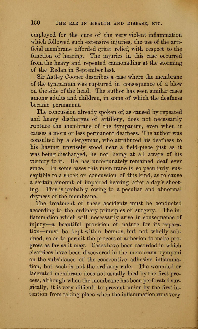 employed for the cure of the very violent inflammation which followed such extensive injuries, the use of the arti- ficial membrane afforded great relief, with respect to the function of hearing. The injuries in this case occurred from the heavy and repeated cannonading at the storming of the Redan in September last. Sir Astley Cooper describes a case where the membrane of the tympanum was ruptured in consequence of a blow on the side of the head. The author has seen similar cases among adults and children, in some of which the deafness became permanent. The concussion already spoken of, as caused by repeated and heavy discharges of artillery, does not necessarily rupture the membrane of the tympanum, even when it causes a more or less permanent deafness. The author was consulted by a clergyman, who attributed his deafness to his having unwisely stood near a field-piece just as it was being discharged, he not being at all aware of his vicinity to it. He has unfortunately remained deaf ever since. In some cases this membrane is so peculiarly sus- ceptible to a shock or concussion of this kind, as to cause a certain amount of impaired hearing after a day's shoot- ing. This is probably owing to a peculiar and abnormal dryness of the membrane. The treatment of these accidents must be conducted according to the ordinary principles of surgery. The in- flammation which will necessarily arise in consequence of injury—a beautiful provision of nature for its repara- tion—must be kept within bounds, but not wholly sub- dued, so as to permit the process of adhesion to make pro- gress as far as it may. Cases have been recorded in which cicatrices have been discovered in the membrana tympani on the subsidence of the consecutive adhesive inflamma- tion, but such is not the ordinary rule. The wounded or lacerated membrane does not usually heal by the first pro- cess, although when the membrane has been perforated sur- gically, it is very difficult to prevent union by the first in- tention from taking place when the inflammation runs very