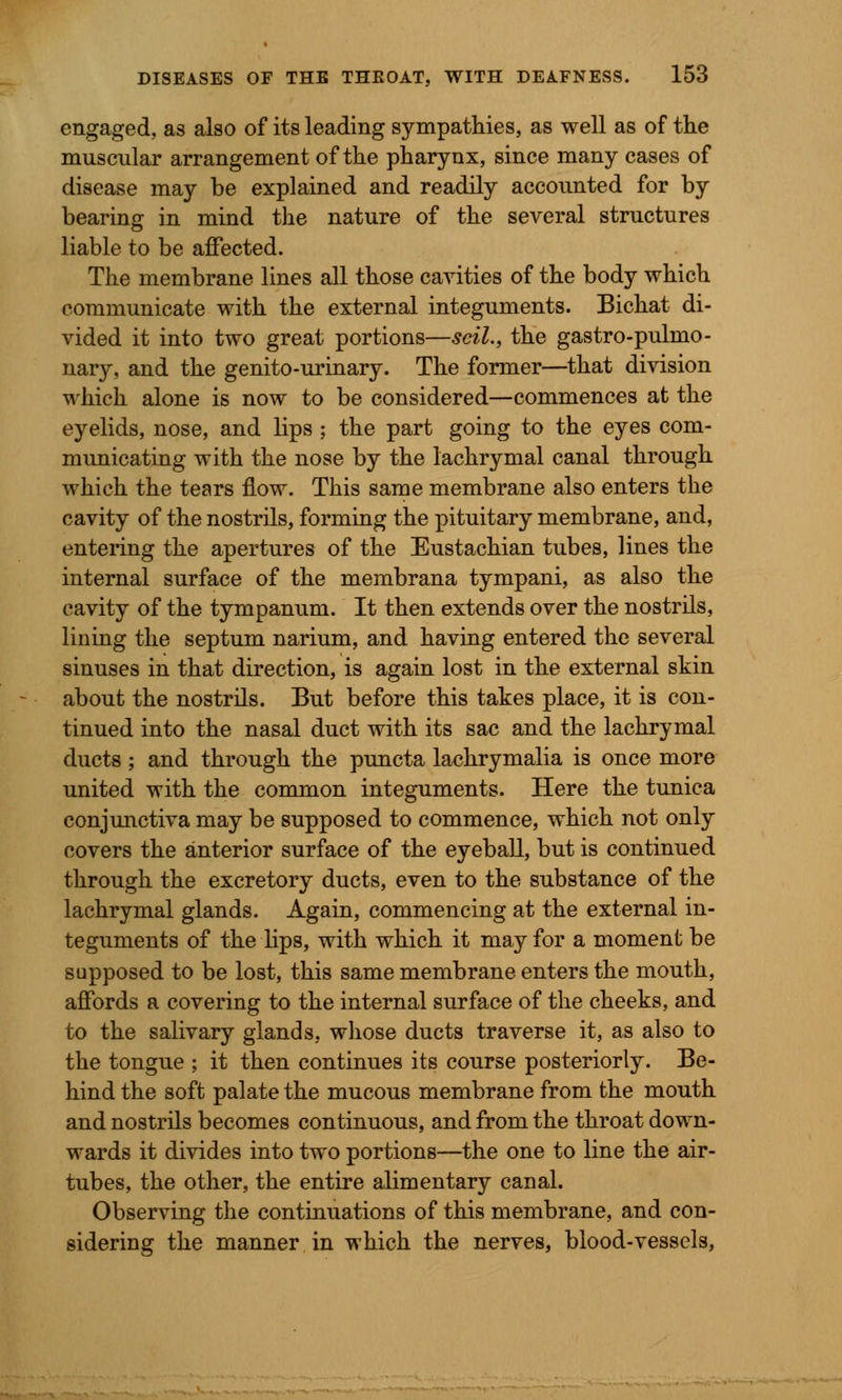 engaged, as also of its leading sympathies, as well as of the muscular arrangement of the pharynx, since many cases of disease may be explained and readily accounted for by bearing in mind the nature of the several structures liable to be affected. The membrane lines all those cavities of the body which communicate with the external integuments. Bichat di- vided it into two great portions—scil., the gastro-pulmo- nary, and the genito-urinary. The former—that division which alone is now to be considered—commences at the eyelids, nose, and lips ; the part going to the eyes com- municating with the nose by the lachrymal canal through which the tears flow. This same membrane also enters the cavity of the nostrils, forming the pituitary membrane, and, entering the apertures of the Eustachian tubes, lines the internal surface of the membrana tympani, as also the cavity of the tympanum. It then extends over the nostrils, lining the septum narium, and having entered the several sinuses in that direction, is again lost in the external skin about the nostrils. But before this takes place, it is con- tinued into the nasal duct with its sac and the lachrymal ducts ; and through the puncta lachrymalia is once more united with the common integuments. Here the tunica conjunctiva may be supposed to commence, which not only covers the anterior surface of the eyeball, but is continued through the excretory ducts, even to the substance of the lachrymal glands. Again, commencing at the external in- teguments of the lips, with which it may for a moment be supposed to be lost, this same membrane enters the mouth, affords a covering to the internal surface of the cheeks, and to the salivary glands, whose ducts traverse it, as also to the tongue ; it then continues its course posteriorly. Be- hind the soft palate the mucous membrane from the mouth and nostrils becomes continuous, and from the throat down- wards it divides into two portions—the one to line the air- tubes, the other, the entire alimentary canal. Observing the continuations of this membrane, and con- sidering the manner in which the nerves, blood-vessels,