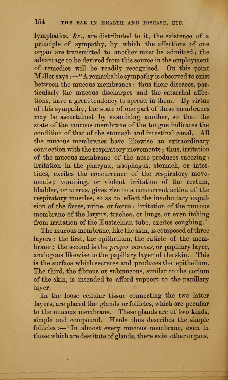 lymphatics, &c, are distributed to it, the existence of a principle of sympathy, by which the affections of one organ are transmitted to another must be admitted; the advantage to be derived from this source in the employment of remedies will be readily recognised. On this point Miiller says:—A remarkable sympathy is observed to exist between the mucous membranes : thus their diseases, par- ticularly the mucous discharges and the catarrhal affec- tions, have a great tendency to spread in them. By virtue of this sympathy, the state of one part of these membranes may be ascertained by examining another, so that the state of the mucous membrane of the tongue indicates the condition of that of the stomach and intestinal canal. All the mucous membranes have likewise an extraordinary connection with the respiratory movements; thus, irritation of the mucous membrane of the nose produces sneezing ; irritation in the pharynx, oesophagus, stomach, or intes- tines, excites the concurrence of the respiratory move- ments ; vomiting, or violent irritation of the rectum, bladder, or uterus, gives rise to a concurrent action of the respiratory muscles, so as to effect the involuntary expul- sion of the faeces, urine, or foetus ; irritation of the mucous membrane of the larynx, trachea, or lungs, or even itching from irritation of the Eustachian tube, excites coughing. The mucous membrane, like the skin, is composed of three layers : the first, the epithelium, the cuticle of the mem- brane ; the second is the proper mucous, or papillary layer, analogous likewise to the papillary layer of the skin. This is the surface which secretes and produces the epithelium. The third, the fibrous or submucous, similar to the corium of the skin, is intended to afford support to the papillary layer. In the loose cellular tissue connecting the two latter layers, are placed the glands or follicles, which are peculiar to the mucous membrane. These glands are of two kinds, simple and compound. Henle thus describes the simple follicles :—In almost every mucous membrane, even in those which are destitute of glands, there exist other organs,