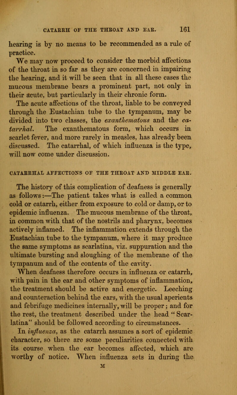 hearing is by no means to be recommended as a rule of practice. We may now proceed to consider the morbid affections of the throat in so far as they are concerned in impairing the hearing, and it will be seen that in all these cases the mucous membrane bears a prominent part, not only in their acute, but particularly in their chronic form. The acute affections of the throat, liable to be conveyed through the Eustachian tube to the tympanum, may be divided into two classes, the exanthematous and the ca- tarrhal. The exanthematous form, which occurs in scarlet fever, and more rarely in measles, has already been discussed. The catarrhal, of which influenza is the type, will now come under discussion. CATARRHAL AFFECTIONS OF THE THROAT AND MIDDLE EAR. The history of this complication of deafness is generally as follows:—The patient takes what is called a common cold or catarrh, either from exposure to cold or damp, or to epidemic influenza. The mucous membrane of the throat, in common with that of the nostrils and pharynx, becomes actively inflamed. The inflammation extends through the Eustachian tube to the tympanum, where it may produce the same symptoms as scarlatina, viz. suppuration and the ultimate bursting and sloughing of the membrane of the tympanum and of the contents of the cavity. When deafness therefore occurs in influenza or catarrh, with pain in the ear and other symptoms of inflammation, the treatment should be active and energetic. Leeching and counteraction behind the ears, with the usual aperients and febrifuge medicines internally, will be proper; and for the rest, the treatment described under the head  Scar- latina should be followed according to circumstances. In influenza, as the catarrh assumes a sort of epidemic character, so there are some peculiarities connected with its course when the ear becomes affected, which are worthy of notice. When influenza sets in during the M