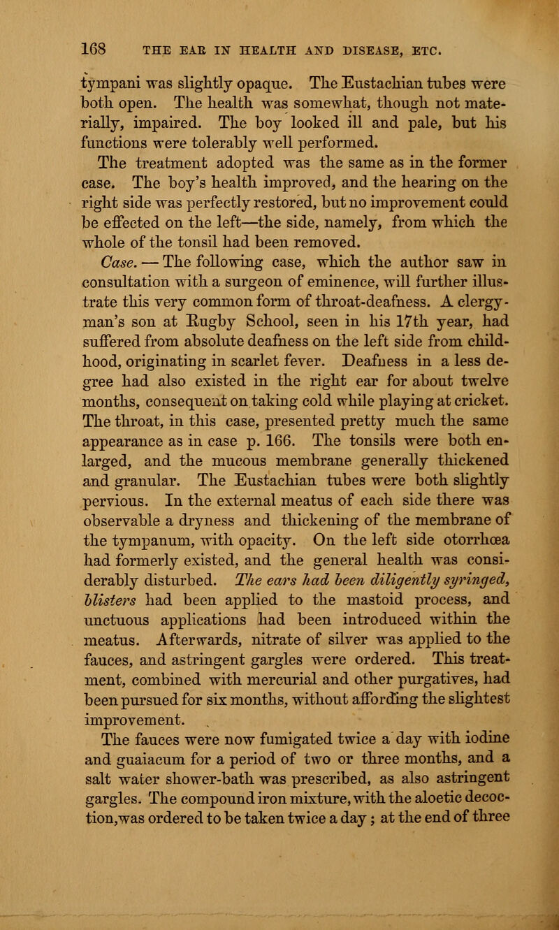 tympani was slightly opaque. The Eustachian tubes were both open. The health was somewhat, though not mate- rially, impaired. The boy looked ill and pale, but his functions were tolerably well performed. The treatment adopted was the same as in the former case. The boy's health improved, and the hearing on the right side was perfectly restored, but no improvement could be effected on the left—the side, namely, from which the whole of the tonsil had been removed. Case. — The following case, which the author saw in consultation with a surgeon of eminence, will further illus- trate this very common form of throat-deafness. A clergy- man's son at Rugby School, seen in his 17th year, had suffered from absolute deafness on the left side from child- hood, originating in scarlet fever. Deafness in a less de- gree had also existed in the right ear for about twelve months, consequent on taking cold while playing at cricket. The throat, in this case, presented pretty much the same appearance as in case p. 166. The tonsils were both en- larged, and the mucous membrane generally thickened and granular. The Eustachian tubes were both slightly- pervious. In the external meatus of each side there was observable a dryness and thickening of the membrane of the tympanum, with opacity. On the left side otorrhcea had formerly existed, and the general health was consi- derably disturbed. The ears had been diligently syringed, blisters had been applied to the mastoid process, and unctuous applications had been introduced within the meatus. Afterwards, nitrate of silver was applied to the fauces, and astringent gargles were ordered. This treat- ment, combined with mercurial and other purgatives, had been pursued for six months, without affording the slightest improvement. The fauces were now fumigated twice a day with iodine and guaiacum for a period of two or three months, and a salt water shower-bath was prescribed, as also astringent gargles. The compound iron mixture, with the aloetic decoc- tion,was ordered to be taken twice a day; at the end of three