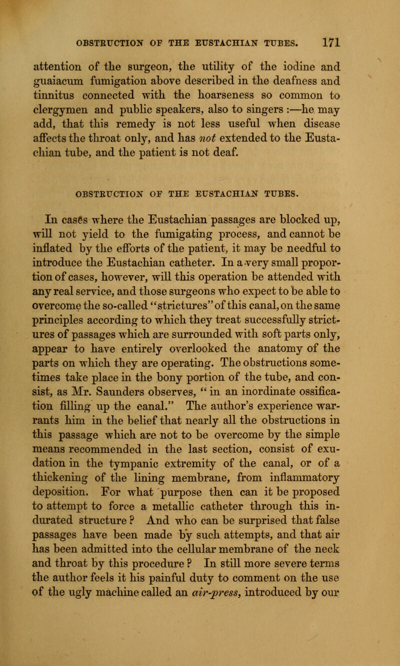 attention of the surgeon, the utility of the iodine and guaiacum fumigation above described in the deafness and tinnitus connected with the hoarseness so common to clergymen and public speakers, also to singers :—he may add, that this remedy is not less useful when disease affects the throat only, and has not extended to the Eusta- chian tube, and the patient is not deaf. OBSTBUCTION OF THE EUSTACHIAN TUBES. In cases where the Eustachian passages are blocked up, will not yield to the fumigating process, and cannot be inflated by the efforts of the patient, it may be needful to introduce the Eustachian catheter. In a very small propor- tion of cases, however, will this operation be attended with any real service, and those surgeons who expect to be able to overcome the so-called strictures of this canal, on the same principles according to which they treat successfully strict- ures of passages which are surrounded with soft parts only, appear to have entirely overlooked the anatomy of the parts on which they are operating. The obstructions some- times take place in the bony portion of the tube, and con- sist, as Mr. Saunders observes, in an inordinate ossifica- tion filling up the canal. The author's experience war- rants him in the belief that nearly all the obstructions in this passage which are not to be overcome by the simple means recommended in the last section, consist of exu- dation in the tympanic extremity of the canal, or of a thickening of the lining membrane, from inflammatory deposition. For what purpose then can it be proposed to attempt to force a metallic catheter through this in- durated structure ? And who can be surprised that false passages have been made by such attempts, and that air has been admitted into the cellular membrane of the neck and throat by this procedure ? In still more severe terms the author feels it his painful duty to comment on the use of the ugly machine called an air-press, introduced by our