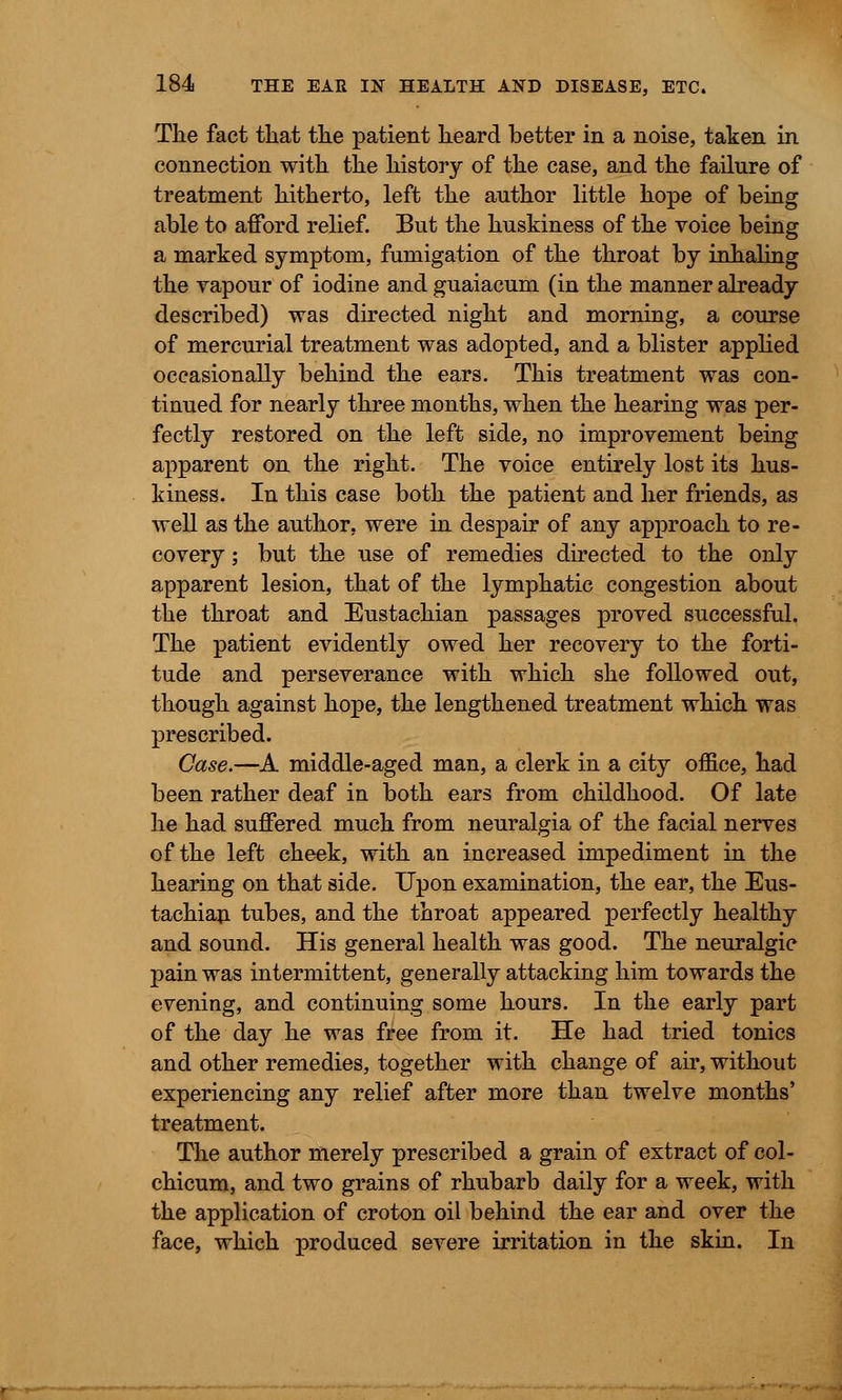 The fact that the patient heard better in a noise, taken in connection with the history of the case, and the failure of treatment hitherto, left the author little hope of being able to afford relief. But the huskiness of the voice being a marked symptom, fumigation of the throat by inhaling the vapour of iodine and guaiacum (in the manner already described) was directed night and morning, a course of mercurial treatment was adopted, and a blister applied occasionally behind the ears. This treatment was con- tinued for nearly three months, when the hearing was per- fectly restored on the left side, no improvement being apparent on the right. The voice entirely lost its hus- kiness. In this case both the patient and her friends, as well as the author, were in despair of any approach to re- covery ; but the use of remedies directed to the only apparent lesion, that of the lymphatic congestion about the throat and Eustachian passages proved successful. The patient evidently owed her recovery to the forti- tude and perseverance with which she followed out, though against hope, the lengthened treatment which was prescribed. Case.—A middle-aged man, a clerk in a city office, had been rather deaf in both ears from childhood. Of late he had suffered much from neuralgia of the facial nerves of the left cheek, with an increased impediment in the hearing on that side. Upon examination, the ear, the Eus- tachian tubes, and the throat appeared perfectly healthy and sound. His general health was good. The neuralgic pain was intermittent, generally attacking him towards the evening, and continuing some hours. In the early part of the day he was free from it. He had tried tonics and other remedies, together with change of air, without experiencing any relief after more than twelve months' treatment. The author merely prescribed a grain of extract of col- chicum, and two grains of rhubarb daily for a week, with the application of croton oil behind the ear and over the face, which produced severe irritation in the skin. In