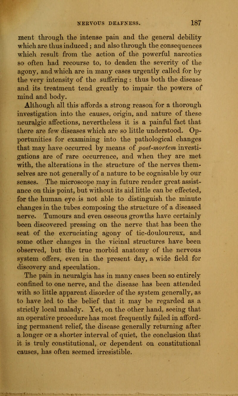 ment through the intense pain and the general debility which are thus induced; and also through the consequences which result from the action of the powerful narcotics so often had recourse to, to deaden the severity of the agony, and which are in many cases urgently called for by the very intensity of the suffering : thus both the disease and its treatment tend greatly to impair the powers of mind and body. Although all this affords a strong reason for a thorough investigation into the causes, origin, and nature of these neuralgic affections, nevertheless it is a painful fact that there are few diseases which are so little understood. Op- portunities for examining into the pathological changes that may have occurred by means of post-mortem investi- gations are of rare occurrence, and when they are met with, the alterations in the structure of the nerves them- selves are not generally of a nature to be cognisable by our senses. The microscope may in future render great assist- ance on this point, but without its aid little can be effected, for the human eye is not able to distinguish the minute changes in the tubes composing the structure of a diseased nerve. Tumours and even osseous growths have certainly been discovered pressing on the nerve that has been the seat of the excruciating agony of tic-douloureux, and some other changes in the vicinal structures have been observed, but the true morbid anatomy of the nervous system offers, even in the present day, a wide field for discovery and speculation. The pain in neuralgia has in many cases been so entirely confined to one nerve, and the disease has been attended with so little apparent disorder of the system generally, as to have led to the belief that it may be regarded as a strictly local malady. Yet, on the other hand, seeing that an operative procedure has most frequently failed in afford- ing permanent relief, the disease generally returning after a longer or a shorter interval of quiet, the conclusion that it is truly constitutional, or dependent on constitutional causes, has often seemed irresistible.