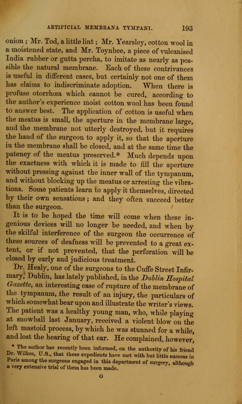 onion ; Mr. Tod, a little lint; Mr. Yearsley, cotton wool in a moistened state, and Mr. Toynbee, a piece of vulcanised India rubber or gutta percha, to imitate as nearly as pos- sible the natural membrane. Each of these contrivances is useful in different cases, but certainly not one of them has claims to indiscriminate adoption. When there is profuse otorrhoea which cannot be cured, according to the author's experience moist cotton wool has been found to answer best. The application of cotton is useful when the meatus is small, the aperture in the membrane large, and the membrane not utterly destroyed, but it requires the hand of the surgeon to apply it, so that the aperture in the membrane shall be closed, and at the same time the patency of the meatus preserved * Much depends upon the exactness with which it is made to fill the aperture without pressing against the inner wall of the tympanum, and without blocking up the meatus or arresting the vibra- tions. Some patients learn to apply it themselves, directed by their own sensations; and they often succeed better than the surgeon. It is to be hoped the time will come when these in- genious devices will no longer be needed, and when by the skilful interference of the surgeon the occurrence of these sources of deafness will be prevented to a great ex- tent, or if not prevented, that the perforation will be closed by early and judicious treatment. Dr. Healy, one of the surgeons to the Cuffe Street Infir- mary,' Dublin, has lately published, in the Dublin Hospital Gazette, an interesting case of rupture of the membrane of the tympanum, the result of an injury, the particulars of which somewhat bear upon and illustrate the writer's views. The patient was a healthy young man, who, while playing at snowball last January, received a violent blow on the left mastoid process, by which he was stunned for a while, and lost the hearing of that ear. He complained, however, * The author has recently been informed, on the authority of his friend Dr. Wilkes, U.S., that these expedients have met with but little success in Paris among the surgeons engaged in this department of surgery, although a very extensive trial of them has been made. O