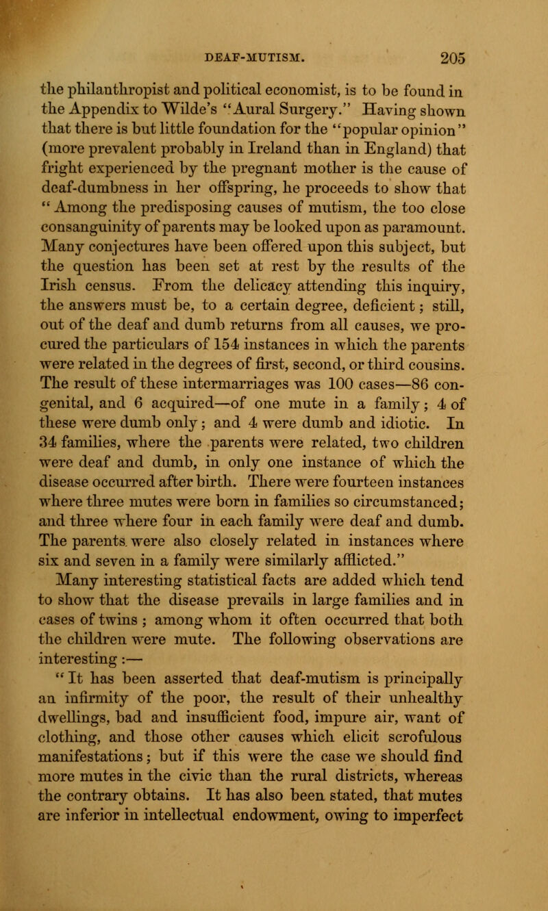 the philanthropist and political economist, is to be found in the Appendix to Wilde's Aural Surgery. Having shown that there is but little foundation for the popular opinion (more prevalent probably in Ireland than in England) that fright experienced by the pregnant mother is the cause of deaf-dumbness in her offspring, he proceeds to show that  Among the predisposing causes of mutism, the too close consanguinity of parents may be looked upon as paramount. Many conjectures have been offered upon this subject, but the question has been set at rest by the results of the Irish census. Prom the delicacy attending this inquiry, the answers must be, to a certain degree, deficient; still, out of the deaf and dumb returns from all causes, we pro- cured the particulars of 154 instances in which the parents were related in the degrees of first, second, or third cousins. The result of these intermarriages was 100 cases—86 con- genital, and 6 acquired—of one mute in a family; 4 of these were dumb only; and 4 were dumb and idiotic. In 34 families, where the parents were related, two children were deaf and dumb, in only one instance of which the disease occurred after birth. There were fourteen instances where three mutes were born in families so circumstanced; and three where four in each family were deaf and dumb. The parents, were also closely related in instances where six and seven in a family were similarly afflicted. Many interesting statistical facts are added which tend to show that the disease prevails in large families and in cases of twins ; among whom it often occurred that both the children were mute. The following observations are interesting:—  It has been asserted that deaf-mutism is principally an infirmity of the poor, the result of their unhealthy dwellings, bad and insufficient food, impure air, want of clothing, and those other causes which elicit scrofulous manifestations; but if this were the case we should find more mutes in the civic than the rural districts, whereas the contrary obtains. It has also been stated, that mutes are inferior in intellectual endowment, owing to imperfect