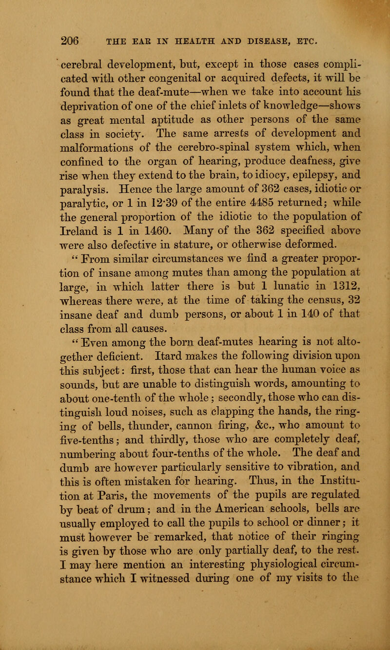 cerebral development, but, except in those cases compli- cated with, other congenital or acquired defects, it will be found that the deaf-mute—when we take into account his deprivation of one of the chief inlets of knowledge—shows as great mental aptitude as other persons of the same class in society. The same arrests of development and malformations of the cerebro-spinal system which, when confined to the organ of hearing, produce deafness, give rise when they extend to the brain, to idiocy, epilepsy, and paralysis. Hence the large amount of 362 cases, idiotic or paralytic, or 1 in 12*39 of the entire 4485 returned; while the general proportion of the idiotic to the population of Ireland is 1 in 1460. Many of the 362 specified above were also defective in stature, or otherwise deformed.  From similar circumstances we find a greater propor- tion of insane among mutes than among the population at large, in which latter there is but 1 lunatic in 1312, whereas there were, at the time of taking the census, 32 insane deaf and dumb persons, or about 1 in 140 of that class from all causes.  Even among the born deaf-mutes hearing is not alto- gether deficient. Itard makes the following division upon this subject: first, those that can hear the human voice as sounds, but are unable to distinguish words, amounting to about one-tenth of the whole; secondly, those who can dis- tinguish loud noises, such as clapping the hands, the ring- ing of bells, thunder, cannon firing, &c, who amount to five-tenths; and thirdly, those who are completely deaf, numbering about four-tenths of the whole. The deaf and dumb are however particularly sensitive to vibration, and this is often mistaken for hearing. Thus, in the Institu- tion at Paris, the movements of the pupils are regulated by beat of drum; and in the American schools, bells are usually employed to call the pupils to school or dinner; it must however be remarked, that notice of their ringing is given by those who are only partially deaf, to the rest. I may here mention an interesting physiological circum- stance which I witnessed during one of my visits to the