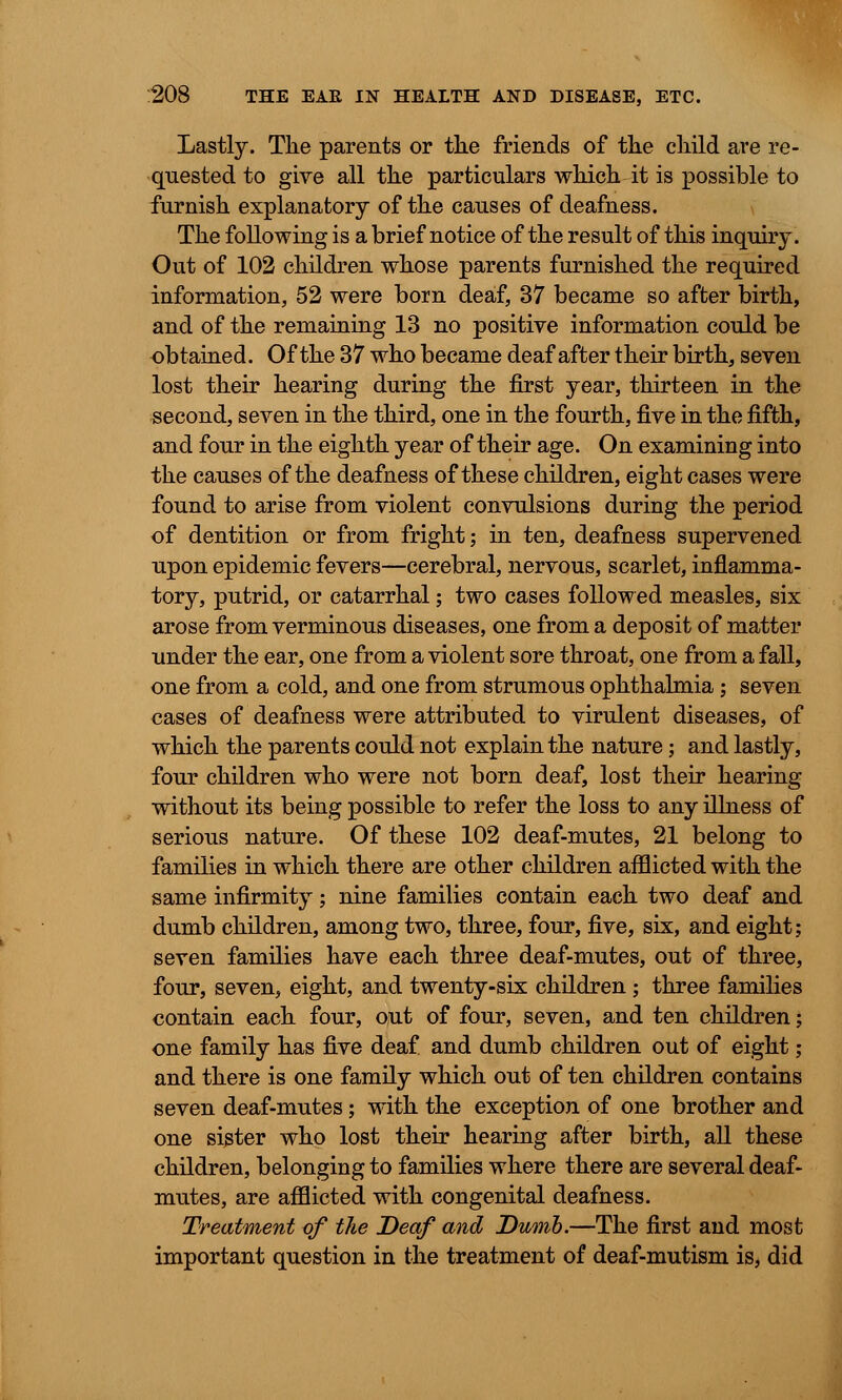 Lastly. The parents or the friends of the child are re- quested to give all the particulars which it is possible to furnish explanatory of the causes of deafness. The following is a brief notice of the result of this inquiry. Out of 102 children whose parents furnished the required information, 52 were born deaf, 37 became so after birth, and of the remaining 13 no positive information could be obtained. Of the 37 who became deaf after their birth, seven lost their hearing during the first year, thirteen in the second, seven in the third, one in the fourth, five in the fifth, and four in the eighth year of their age. On examining into the causes of the deafness of these children, eight cases were found to arise from violent convulsions during the period of dentition or from fright; in ten, deafness supervened upon epidemic fevers—cerebral, nervous, scarlet, inflamma- tory, putrid, or catarrhal; two cases followed measles, six arose from verminous diseases, one from a deposit of matter under the ear, one from a violent sore throat, one from a fall, one from a cold, and one from strumous ophthalmia; seven cases of deafness were attributed to virulent diseases, of which the parents could not explain the nature; and lastly, four children who were not born deaf, lost their hearing without its being possible to refer the loss to any illness of serious nature. Of these 102 deaf-mutes, 21 belong to families in which there are other children afflicted with the same infirmity; nine families contain each two deaf and dumb children, among two, three, four, five, six, and eight; seven families have each three deaf-mutes, out of three, four, seven, eight, and twenty-six children ; three families contain each four, out of four, seven, and ten children; one family has five deaf and dumb children out of eight; and there is one family which out of ten children contains seven deaf-mutes; with the exception of one brother and one sister who lost their hearing after birth, all these children, belonging to families where there are several deaf- mutes, are afflicted with congenital deafness. Treatment of the Deaf and Dumb.—The first and most important question in the treatment of deaf-mutism is, did