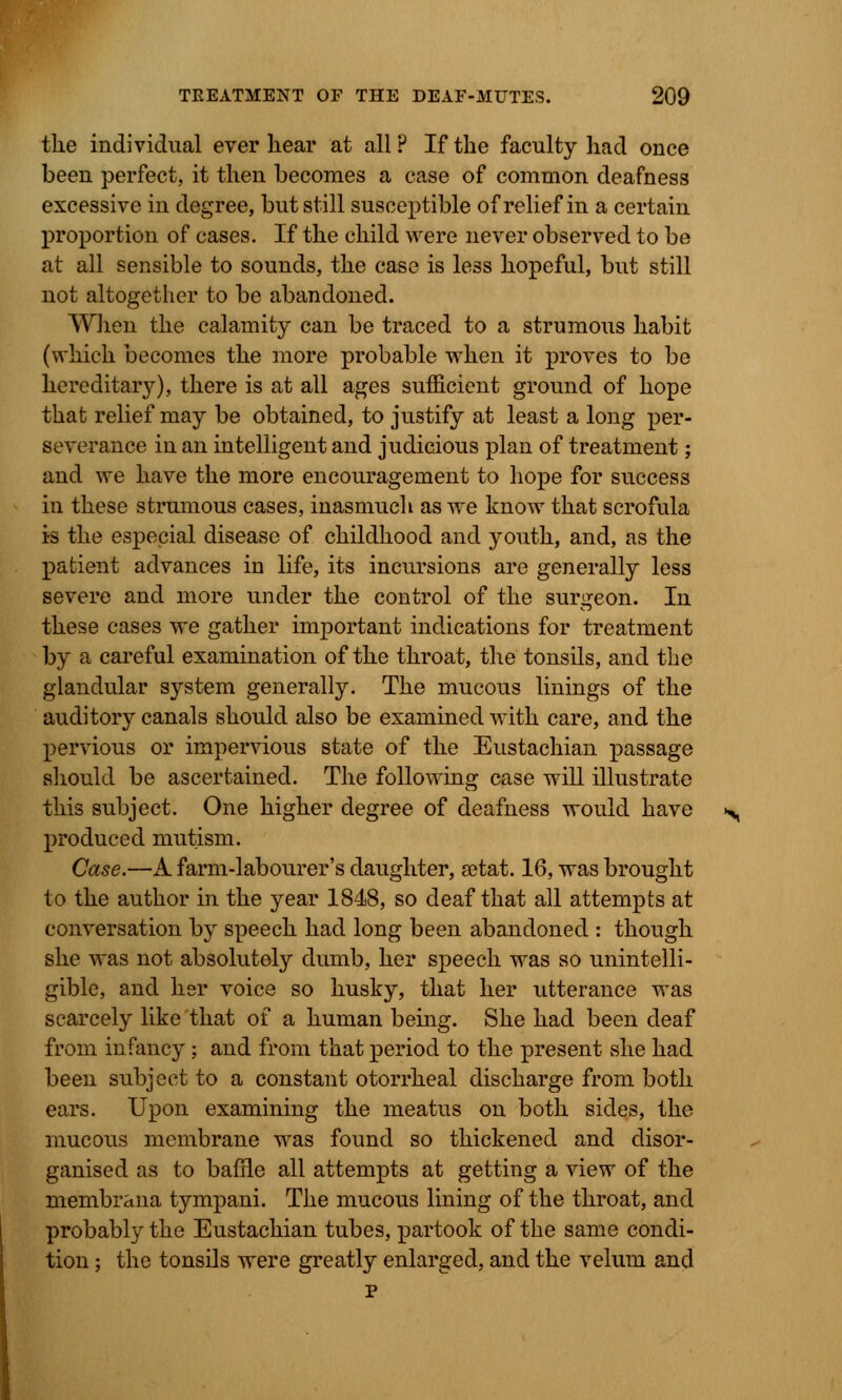 the individual ever kear at all ? If the faculty had once been perfect, it then becomes a case of common deafness excessive in degree, but still susceptible of relief in a certain proportion of cases. If the child were never observed to be at all sensible to sounds, the case is less hopeful, but still not altogether to be abandoned. When the calamity can be traced to a strumous habit (which becomes the more probable when it proves to be hereditary), there is at all ages sufficient ground of hope that relief may be obtained, to justify at least a long per- severance in an intelligent and judicious plan of treatment; and we have the more encouragement to hope for success in these strumous cases, inasmuch as we know that scrofula is the especial disease of childhood and youth, and, as the patient advances in life, its incursions are generally less severe and more under the control of the surgeon. In these cases we gather important indications for treatment by a careful examination of the throat, the tonsils, and the glandular system generally. The mucous linings of the auditory canals should also be examined with care, and the pervious or impervious state of the Eustachian passage should be ascertained. The following case will illustrate this subject. One higher degree of deafness would have produced mutism. Case.—A farm-labourer's daughter, a?tat. 16, was brought to the author in the year 1848, so deaf that all attempts at conversation by speech had long been abandoned : though she was not absolutely dumb, her speech was so unintelli- gible, and hsr voice so husky, that her utterance was scarcely like that of a human being. She had been deaf from infancy; and from that period to the present she had been subject to a constant otorrheal discharge from both ears. Upon examining the meatus on both sides, the mucous membrane was found so thickened and disor- ganised as to baffle all attempts at getting a view of the membrana tympani. The mucous lining of the throat, and probably the Eustachian tubes, partook of the same condi- tion ; the tonsils were greatly enlarged, and the velum and p