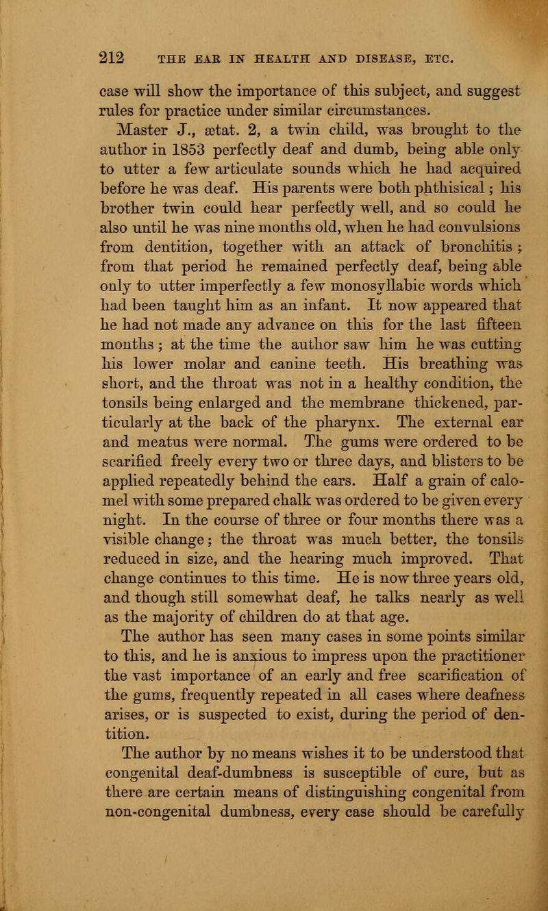 case will show tlie importance of this subject, and suggest rules for practice under similar circumstances. Master J., setat. 2, a twin child, was brought to the author in 1853 perfectly deaf and dumb, being able only to utter a few articulate sounds which he had acquired before he was deaf. His parents were both phthisical; his brother twin could hear perfectly well, and so could he also until he was nine months old, when he had convulsions from dentition, together with an attack of bronchitis -T from that period he remained perfectly deaf, being able only to utter imperfectly a few monosyllabic words which had been taught him as an infant. It now appeared that he had not made any advance on this for the last fifteen months ; at the time the author saw him he was cutting his lower molar and canine teeth. His breathing was short, and the throat was not in a healthy condition, the tonsils being enlarged and the membrane thickened, par- ticularly at the back of the pharynx. The external ear and meatus were normal. The gums were ordered to be scarified freely every two or three days, and blisters to be applied repeatedly behind the ears. Half a grain of calo- mel with some prepared chalk was ordered to be given every night. In the course of three or four months there was a visible change; the throat was much better, the tonsils reduced in size, and the hearing much improved. That change continues to this time. He is now three years old, and though still somewhat deaf, he talks nearly as well as the majority of children do at that age. The author has seen many cases in some points similar to this, and he is anxious to impress upon the practitioner the vast importance of an early and free scarification of the gums, frequently repeated in all cases where deafness arises, or is suspected to exist, during the period of den- tition. The author by no means wishes it to be understood that congenital deaf-dumbness is susceptible of cure, but as there are certain means of distinguishing congenital from non-congenital dumbness, every case should be carefu%