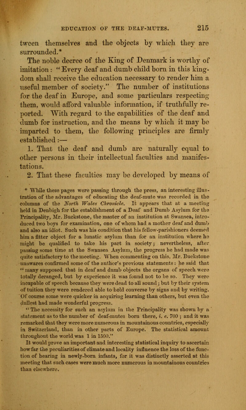 tvvcen themselves and the objects by which they are surrounded.* The noble decree of the King of Denmark is worthy of imitation :  Every deaf and dumb child born in this king- dom shall receive the education necessary to render him a useful member of society. The number of institutions for the deaf in Europe, and some particulars respecting them, would afford valuable information, if truthfully re- ported. With regard to the capabilities of the deaf and dumb for instruction, and the means by which it may be imparted to them, the following principles are firmly established :— 1. That the deaf and dumb are naturally equal to other persons in their intellectual faculties and manifes- tations. 2. That these faculties may be developed by means of * While these pages were passing through the press, an interesting illus- tration of the advantages of educating the deaf-mute was recorded in the columns of the North Wales Chronicle. It appears that at a meeting held in Denbigh for the establishment of a Deaf and Dumb Asylum for the Principality, Mr. Buckstone, the master of an institution at Swansea, intro- duced two boys for examination, one of whom had a mother deaf and dumb and also an idiot. Such was his condition that his fellow-parishioners deemed him a fitter object for a lunatic asylum than for an institution where ha might be qualified to take his part in society; nevertheless, after passiug some time at the Swansea Asylum, the progress he had made was quite satisfactory to the meeting. When commenting on this, Mr. Buckstone unawares confirmed some of the author's previous statements : he said that  many supposed that in deaf and dumb objects the organs of speech were totally deranged, but by experience it was found not to be so. They were incapable of speech because they were dead to all sound; but by their system of tuition they were rendered able to hold converse by signs and by writing. Of course some were quicker in acquiring learning than others, but even the dullest had made wonderful progress. The necessity for such an asylum in the Principality was shown by a statement as to the number of deaf-mutes born there, i. e. 700 ; and it was remarked that they were more numerous in mountainous countries, especially in Switzerland, than in other parts of Europe. The statistical amount throughout the world was 1 in 1500. It would prove an important and interesting statistical inquiry to ascertain how far the peculiarities of climate and locality influence the loss of the func- tion of hearing in newly-born infants, for it was distinctly asserted at this meeting that such cases were much more numerous in mountainous countries than elsewhere.