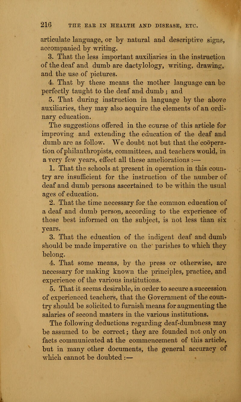 articulate language, or by natural and descriptive signs, accompanied by writing. 3. That the less important auxiliaries in the instruction of the deaf and dumb are dactylology, writing, drawing, and the use of pictures. 4. That by these means the mother language can be perfectly taught to the deaf and dumb ; and 5. That during instruction in language by the above auxiliaries, they may also acquire the elements of an ordi- nary education. The suggestions offered in the course of this article for improving and extending the education of the deaf and dumb are as follow. We doubt not but that the coopera- tion of philanthropists, committees, and teachers would, in a very few years, effect all these ameliorations :— 1. That the schools at present in operation in this coun- try are insufficient for the instruction of the number of deaf and dumb persons ascertained to be within the usual ages of education. 2. That the time necessary for the common education of a deaf and dumb person, according to the experience of those best informed on the subject, is not less than six years. 3. That the education of the indigent deaf and dumb should be made imperative on the parishes to which they belong. 4. That some means, by the press or otherwise, are necessary for making known the principles, practice, and experience of the various institutions. 5. That it seems desirable, in order to secure a succession of experienced teachers, that the Government of the coun- try should be solicited to furnish means for augmenting the salaries of second masters in the various institutions. The following deductions regarding deaf-dumbness may be assumed to be correct; they are founded not only on facts communicated at the commencement of this article, but in many other documents, the general accuracy of which cannot be doubted :—