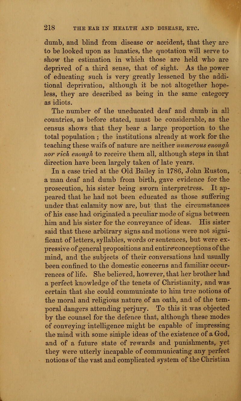 dumb, and blind from disease or accident, that they are to be looked upon as lunatics, the quotation will serve to show the estimation in which those are held who are deprived of a third sense, that of sight. As the power of educating such is very greatly lessened by the addi- tional deprivation, although it be not altogether hope- less, they are described as being in the same category as idiots. The number of the uneducated deaf and dumb in all countries, as before stated, must be considerable, as the census shows that they bear a large proportion to the total population ; the institutions already at work for the teaching these waifs of nature are neither numerous enough nor rich enough to receive them all, although steps in that direction have been largely taken of late years. In a case tried at the Old Bailey in 1786, John Huston, a man deaf and dumb from birth, gave evidence for the prosecution, his sister being sworn interpretress. It ap- peared that he had not been educated as those suffering under that calamity now are, but that the circumstances of his case had originated a peculiar mode of signs between him and his sister for the conveyance of ideas. His sister said that these arbitrary signs and motions were not signi- ficant of letters, syllables, words or sentences, but were ex- pressive of general propositions and entire*conceptions of the mind, and the subjects of their conversations had usually been confined to the domestic concerns and familiar occur- rences of life. She believed, however, that her brother had a perfect knowledge of the tenets of Christianity, and was certain that she could communicate to him true notions of the moral and religious nature of an oath, and of the tem- poral dangers attending perjury. To this it was objected by the counsel for the defence that, although these modes of conveying intelligence might be capable of impressing the mind with some simple ideas of the existence of a G-od, and of a future state of rewards and punishments, yet they were utterly incapable of communicating any perfect notions of the vast and complicated system of the Christian