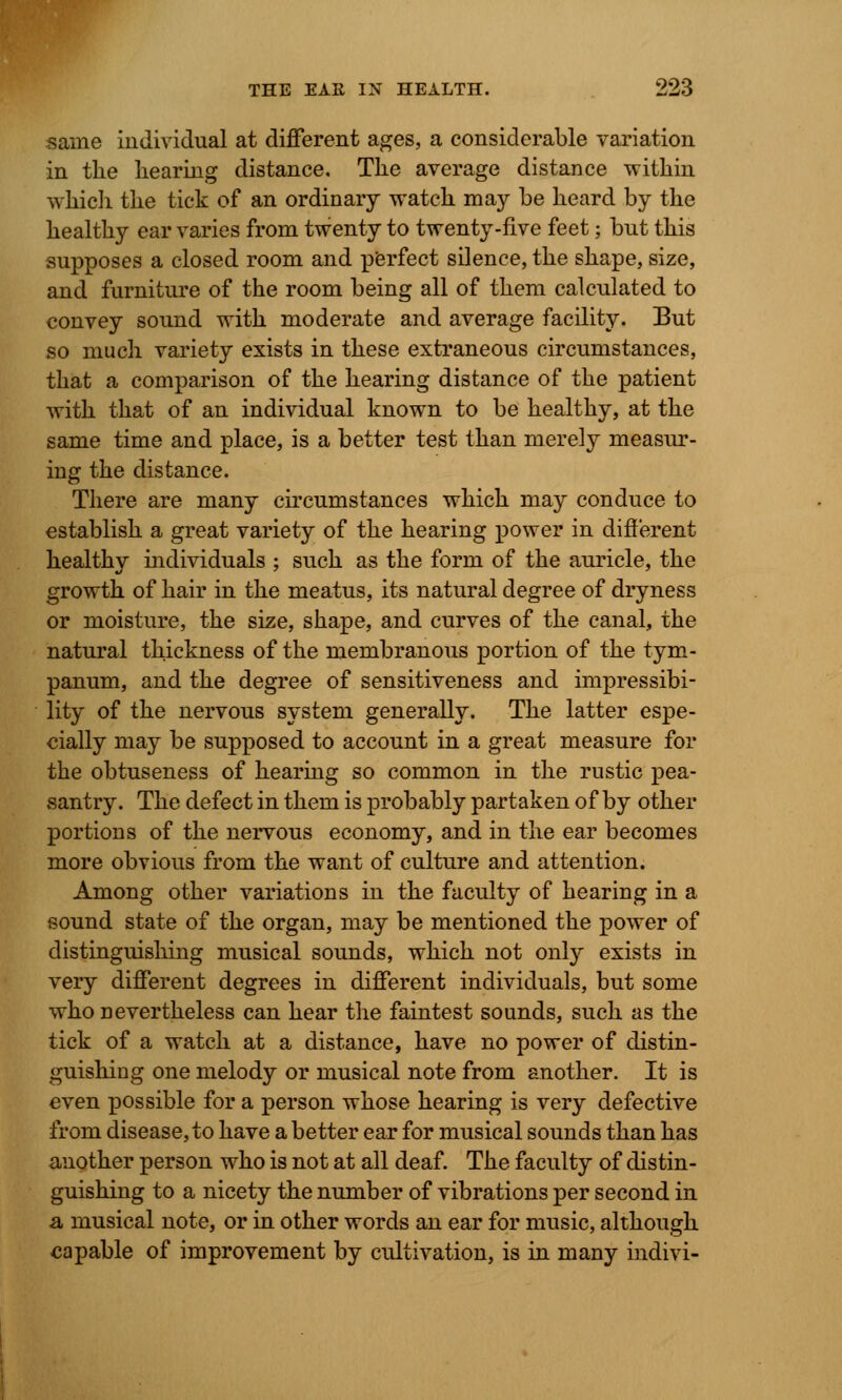 same individual at different ages, a considerable variation in tlie hearing distance. The average distance within which the tick of an ordinary watch may be heard by the healthy ear varies from twenty to twenty-five feet; but this supposes a closed room and perfect silence, the shape, size, and furniture of the room being all of them calculated to convey sound with moderate and average facility. But so much variety exists in these extraneous circumstances, that a comparison of the hearing distance of the patient with that of an individual known to be healthy, at the same time and place, is a better test than merely measur- ing the distance. There are many circumstances which may conduce to establish a great variety of the hearing power in different healthy individuals ; such as the form of the auricle, the growth of hair in the meatus, its natural degree of dryness or moisture, the size, shape, and curves of the canal, the natural thickness of the membranous portion of the tym- panum, and the degree of sensitiveness and impressibi- lity of the nervous system generally. The latter espe- cially may be supposed to account in a great measure for the obtuseness of hearing so common in the rustic pea- santry. The defect in them is probably partaken of by other portions of the nervous economy, and in the ear becomes more obvious from the want of culture and attention. Among other variations in the faculty of hearing in a sound state of the organ, may be mentioned the power of distinguishing musical sounds, which not only exists in very different degrees in different individuals, but some who nevertheless can hear the faintest sounds, such as the tick of a watch at a distance, have no power of distin- guishing one melody or musical note from another. It is even possible for a person whose hearing is very defective from disease, to have a better ear for musical sounds than has another person who is not at all deaf. The faculty of distin- guishing to a nicety the number of vibrations per second in a musical note, or in other words an ear for music, although capable of improvement by cidtivation, is in many indivi-