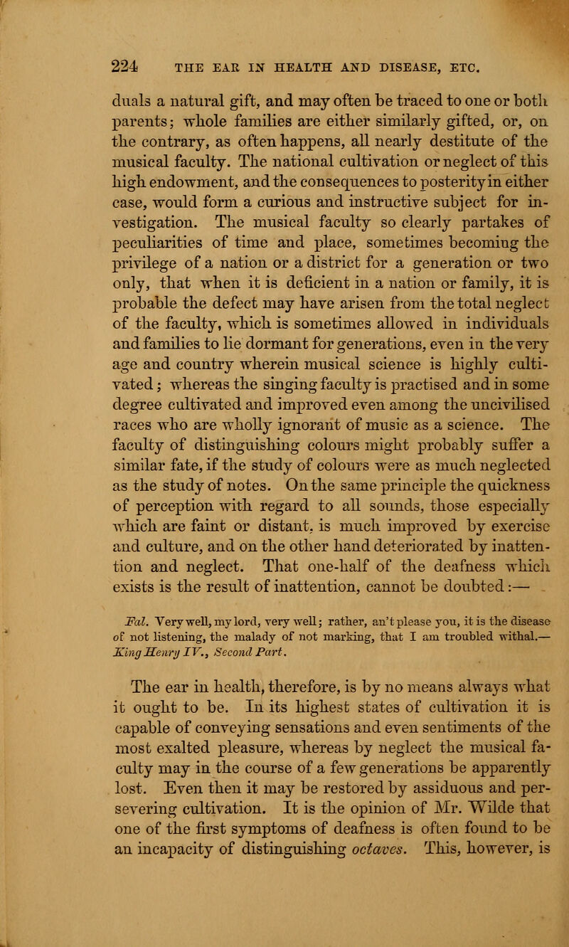 duals a natural gift, and may often be traced to one or both parents; wliole families are either similarly gifted, or, on the contrary, as often happens, all nearly destitute of the musical faculty. The national cultivation or neglect of this high endowment, and the consequences to posterity in either case, would form a curious and instructive subject for in- vestigation. The musical faculty so clearly partakes of peculiarities of time and place, sometimes becoming the privilege of a nation or a district for a generation or two only, that when it is deficient in a nation or family, it is probable the defect may have arisen from the total neglect of the faculty, which is sometimes allowed in individuals and families to lie dormant for generations, even in the very age and country wherein musical science is highly culti- vated ; whereas the singing faculty is practised and in some degree cultivated and improved even among the uncivilised races who are wholly ignorant of music as a science. The faculty of distinguishing colours might probably suffer a similar fate, if the study of colours were as much neglected as the study of notes. On the same principle the quickness of perception with regard to all sounds, those especially which are faint or distant, is much improved by exercise and culture, and on the other hand deteriorated by inatten- tion and neglect. That one-half of the deafness which exists is the result of inattention, cannot be doubted:— Fal. Very well, my lord, very well; rather, an't please you, it is the disease of not listening, the malady of not marking, that I am troubled withal.— King Henry IV., Second Part. The ear in health, therefore, is by no means always what it ought to be. In its highest states of cultivation it is capable of conveying sensations and even sentiments of the most exalted pleasure, whereas by neglect the musical fa- culty may in the course of a few generations be apparently lost. Even then it may be restored by assiduous and per- severing cultivation. It is the opinion of Mr. Wilde that one of the first symptoms of deafness is often found to be an incapacity of distinguishing octaves. This, however, is