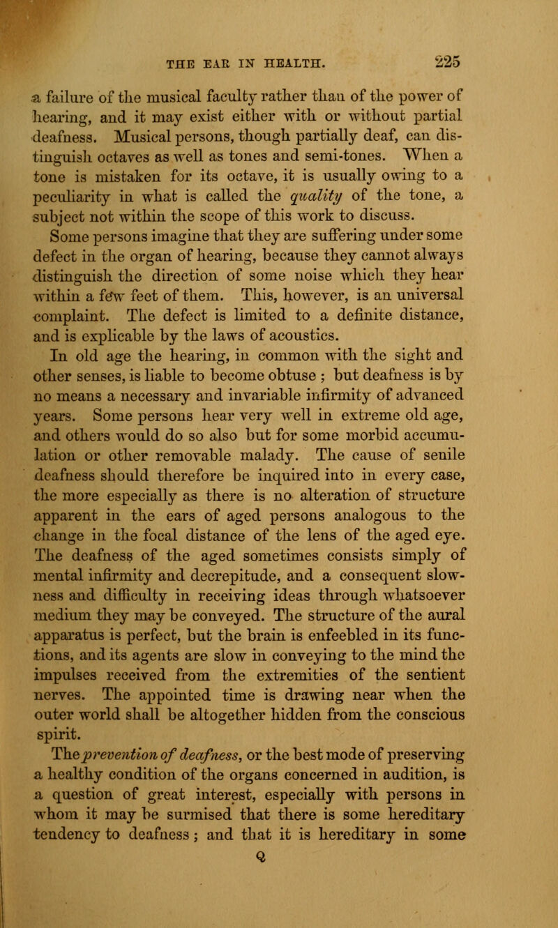 & failure of the musical faculty rather thau of the power of hearing, and it may exist either with or without partial deafness. Musical persons, though partially deaf, can dis- tinguish octaves as well as tones and semi-tones. When a tone is mistaken for its octave, it is usually owing to a peculiarity in what is called the quality of the tone, a subject not within the scope of this work to discuss. Some persons imagine that they are suffering under some defect in the organ of hearing, because they cannot always distinguish the direction of some noise which they hear within a fe*w feet of them. This, however, is an universal complaint. The defect is limited to a definite distance, and is explicable by the laws of acoustics. In old age the hearing, in common with the sight and other senses, is liable to become obtuse ; but deafness is by no means a necessary and invariable infirmity of advanced years. Some persons hear very well in extreme old age, and others would do so also but for some morbid accumu- lation or other removable malady. The cause of senile deafness should therefore be inquired into in every case, the more especially as there is no alteration of structure apparent in the ears of aged persons analogous to the change in the focal distance of the lens of the aged eye. The deafness of the aged sometimes consists simply of mental infirmity and decrepitude, and a consequent slow- ness and difficulty in receiving ideas through whatsoever medium they may be conveyed. The structure of the aural apparatus is perfect, but the brain is enfeebled in its func- tions, and its agents are slow in conveying to the mind the impulses received from the extremities of the sentient nerves. The appointed time is drawing near when the outer world shall be altogether hidden from the conscious spirit. The prevention of deafness, or the best mode of preserving a healthy condition of the organs concerned in audition, is a question of great interest, especially with persons in whom it may be surmised that there is some hereditary tendency to deafness; and that it is hereditary in some Q