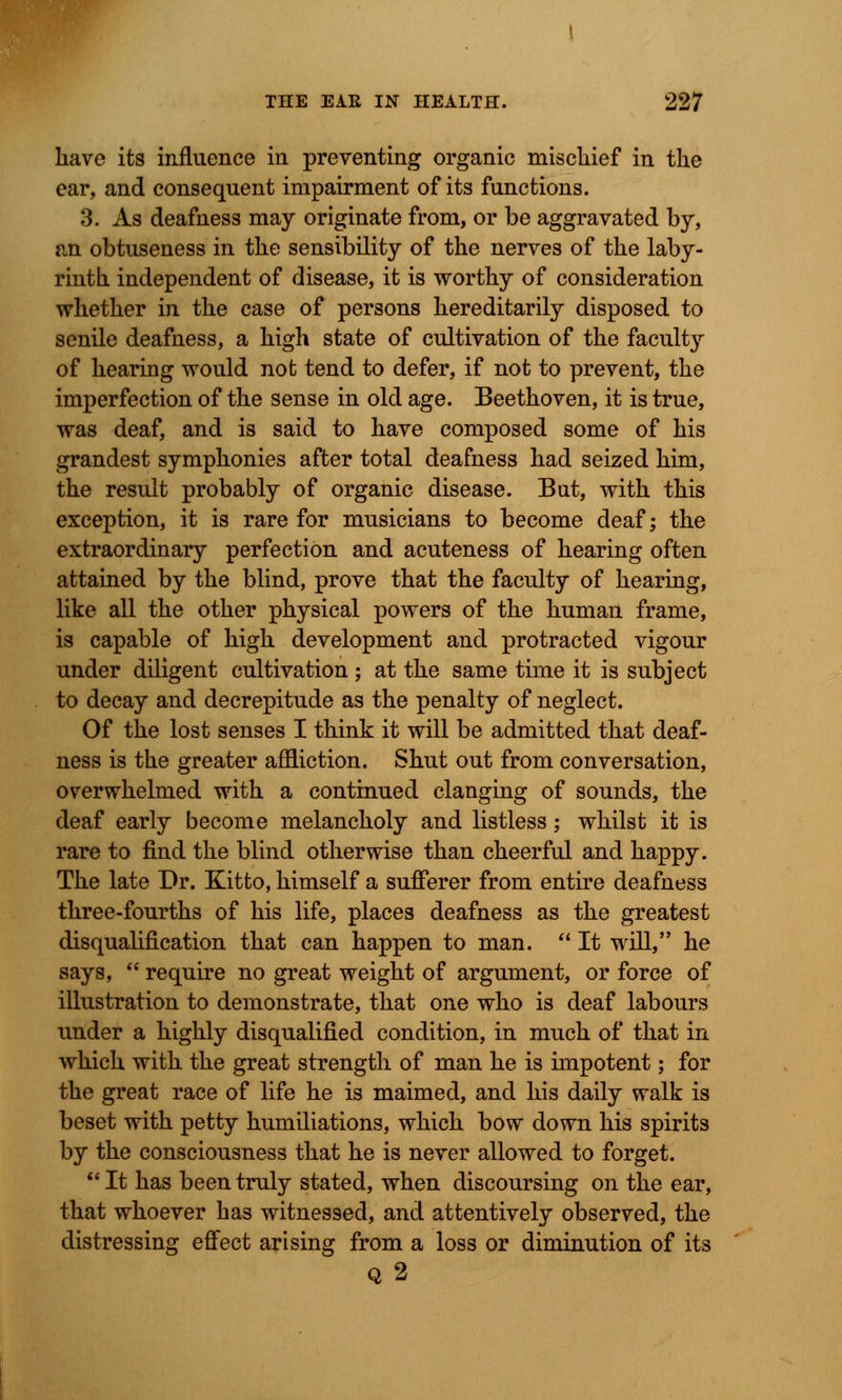 have its influence in preventing organic mischief in the ear, and consequent impairment of its functions. 3. As deafness may originate from, or be aggravated by, an obtuseness in the sensibility of the nerves of the laby- rinth independent of disease, it is worthy of consideration whether in the case of persons hereditarily disposed to senile deafness, a high state of cultivation of the faculty of hearing would not tend to defer, if not to prevent, the imperfection of the sense in old age. Beethoven, it is true, was deaf, and is said to have composed some of his grandest symphonies after total deafness had seized him, the result probably of organic disease. But, with this exception, it is rare for musicians to become deaf; the extraordinary perfection and acuteness of hearing often attained by the blind, prove that the faculty of hearing, like all the other physical powers of the human frame, is capable of high development and protracted vigour under diligent cultivation ; at the same time it is subject to decay and decrepitude as the penalty of neglect. Of the lost senses I think it will be admitted that deaf- ness is the greater affliction. Shut out from conversation, overwhelmed with a continued clanging of sounds, the deaf early become melancholy and listless; whilst it is rare to find the blind otherwise than cheerful and happy. The late Dr. Kitto, himself a sufferer from entire deafness three-fourths of his life, places deafness as the greatest disqualification that can happen to man.  It will, he says,  require no great weight of argument, or force of illustration to demonstrate, that one who is deaf labours under a highly disqualified condition, in much of that in which with the great strength of man he is impotent; for the great race of life he is maimed, and his daily walk is beset with petty humiliations, which bow down his spirits by the consciousness that he is never allowed to forget.  It has been truly stated, when discoursing on the ear, that whoever has witnessed, and attentively observed, the distressing effect arising from a loss or diminution of its Q2