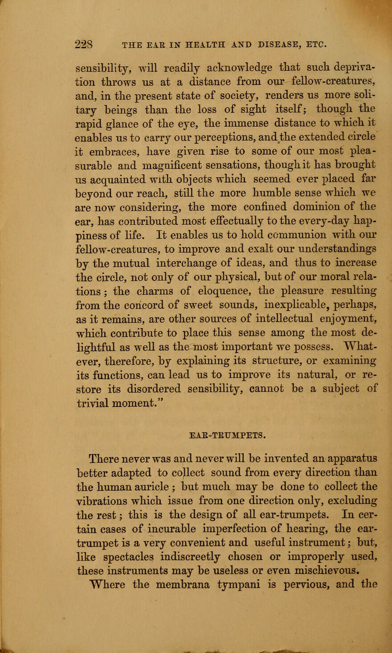 sensibility, will readily acknowledge that such depriva- tion throws us at a distance from our fellow-creatures, and, in the present state of society, renders us more soli- tary beings than the loss of sight itself; though the rapid glance of the eye, the immense distance to which it enables us to carry our perceptions, and=the extended circle it embraces, have given rise to some of our most plea- surable and magnificent sensations, though it has brought us acquainted with objects which seemed ever placed far beyond our reach, still the more humble sense which we are now considering, the more confined dominion of the ear, has contributed most effectually to the every-day hap- piness of life. It enables us to hold communion with our fellow-creatures, to improve and exalt our understandings by the mutual interchange of ideas, and thus to increase the circle, not only of our physical, but of our moral rela- tions ; the charms of eloquence, the pleasure resulting from the concord of sweet sounds, inexplicable, perhaps, as it remains, are other sources of intellectual enjoyment, which contribute to place this sense among the most de- lightful as well as the most important we possess. What- ever, therefore, by explaining its structure, or examining its functions, can lead us to improve its natural, or re- store its disordered sensibility, cannot be a subject of trivial moment. EAE-TKUMPETS. There never was and never will be invented an apparatus better adapted to collect sound from every direction than the human auricle ; but much may be done to collect the vibrations which issue from one direction only, excluding the rest; this is the design of all ear-trumpets. In cer- tain cases of incurable imperfection of hearing, the ear- trumpet is a very convenient and useful instrument; but, like spectacles indiscreetly chosen or improperly used, these instruments may be useless or even mischievous. Where the membrana tympani is pervious, and the