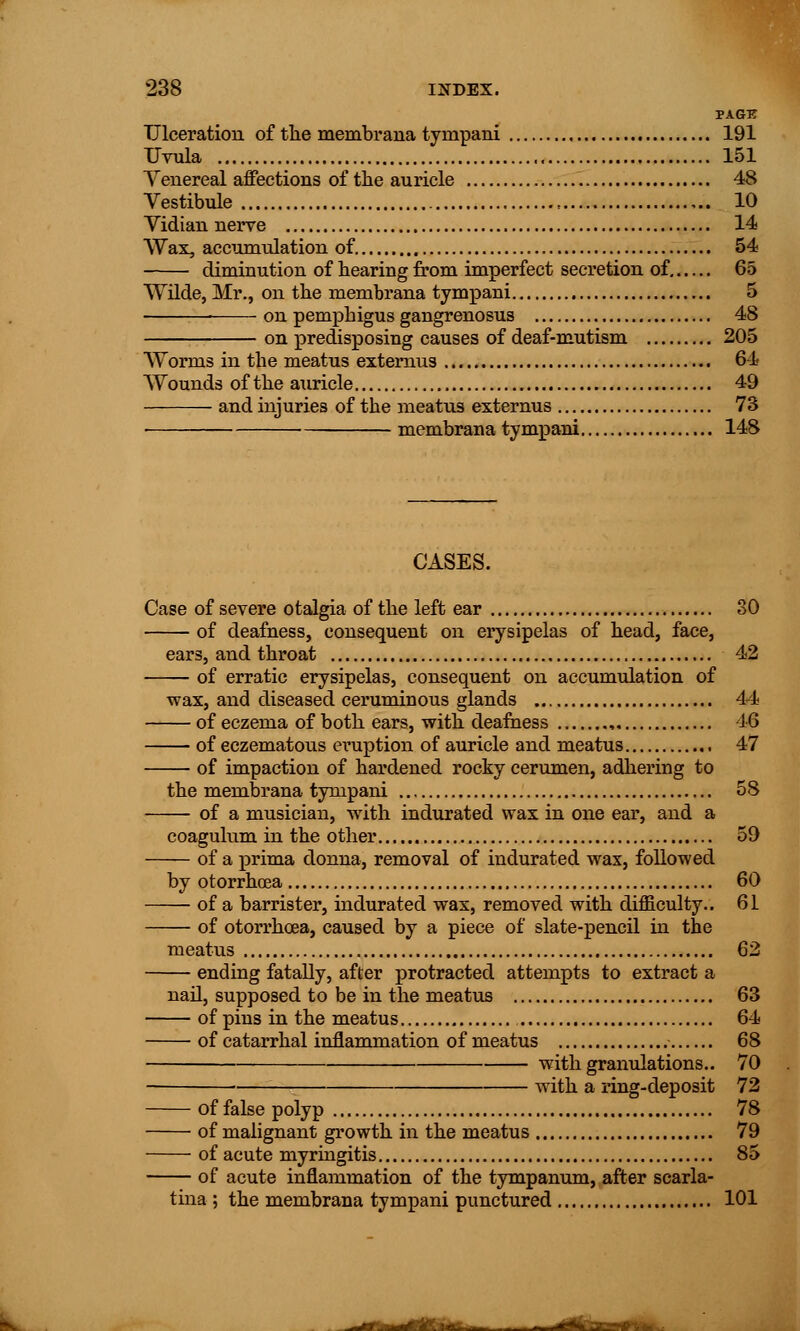 PAGK Ulceration of the membrana tyrnpani 191 Uvula 151 Yenereal affections of the auricle 48 Vestibule 10 Vidian nerve 14 Wax, accumulation of. 54 diminution of hearing from imperfect secretion of. 65 Wilde, Mr., on the membrana tyrnpani 5 on pemphigus gangrenosus 48 on predisposing causes of deaf-mutism 205 Worms in the meatus externus 64 Wounds of the auricle 49 and injuries of the meatus externus 73 membrana tyrnpani 148 CASES. Case of severe otalgia of the left ear 30 of deafness, consequent on erysipelas of head, face, ears, and throat 42 of erratic erysipelas, consequent on accumulation of wax, and diseased ceruminous glands 44 of eczema of both ears, with deafness , 16 of eczematous eruption of auricle and meatus 47 of impaction of hardened rocky cerumen, adhering to the membrana tyrnpani 58 of a musician, with indurated wax in one ear, and a coagulum in the other 59 of a prima donna, removal of indurated wax, followed by otorrhoea 60 of a barrister, indurated wax, removed with difficulty.. 61 of otorrhoea, caused by a piece of slate-pencil in the meatus 62 ending fatally, after protracted attempts to extract a nail, supposed to be in the meatus 63 of pins in the meatus 64 of catarrhal inflammation of meatus 68 with granulations.. 70 with a ring-deposit 72 of false polyp 78 of malignant growth in the meatus 79 of acute myringitis 85 of acute inflammation of the tympanum, after scarla- tina ; the membrana tyrnpani punctured 101