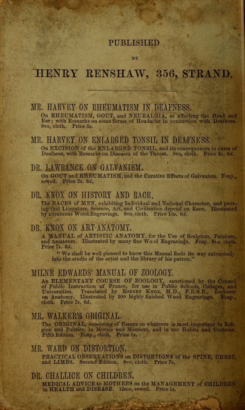 PUBLISHED HENEY EENSHAW, 356, STEAND. MR. HARVEY ON RHEUMATISM IN DEAFNESS. On EHEUMATISM, GOUT, and NEUEALGIA, as affecting the Head and Ear; with Kemarks on some forms of Headache in connection with Deafness. 8vo, cloth. Price 5s. MR. HARVEY ON ENLARGED TONSIL IN DEAFNESS. On EXCISION of the ENLAEGED TONSIL, and its consequences in cases of Deafness, with Eemarks on Diseases of the Throat. 8vo, cloth. Price 3s. 6d. DR. LAWRANCE ON GALVANISM. On GOUT and EHEUMATISM, and the Curative Effects of Galvanism. Fcap., sewed. Price 2s. 6d. DR. KNOX ON HISTORY AND RACE, The EACES of MEN, exhibiting Individual and National Character, and prov- ing that Literature. Science, Art, and Civilisation depend on Eace. Illustrated by numerous WoodEngravings. 8vo, cloth. Price 10s. 6d. DR. KNOX ON ART-ANATOMY. A MANUAL of AETISTIC ANATOMY, for the Use of Sculptors, Painters, and Amateurs, Illustrated by many fine Wood Engravings. Fcap. 8to, cloth. Price 7s. Qd.  We shall be well pleased to know this Manual finds its way extensively into the studio of the artist and the library of his patron. MILNE EDWARDS' MANUAL OF ZOOLOGY. An ELEMENTAEY COUESE OF ZOOLOGY, sanctioned by the Council of Public Instruction of France, for use in Public Schools, Colleges, and Universities. Translated by Eobert Kxox, M.D., F.E.S.E., Lecturer on Anatomy. Illustrated by 500 highly finished Wood Engravings. Fcap., cloth. Price Is. Qd, MR. WALKER'S ORIGINAL. . The OEIGINAL, consisting of Essays on whatever is most important in Eeli- gion and Politics, in Morals and Manners, and in our Habits and Customs. Fifth Edition. Fcap., cloth. Price 5s. MR, WARD ON DISTORTION. PEACTICAL OBSEEYATIONS on DISTOETIONS of the SPINE, CHEST, and LIMBS. Second Edition. 8vo, cloth. Price 7s. DR. CHALLICE ON CHILDREN. MEDICAL ADVICE to MOTHEES on the MANAGEMENT of CHILDREN in HEALTH and DISEASE. 12mo, sewed. Price Is.