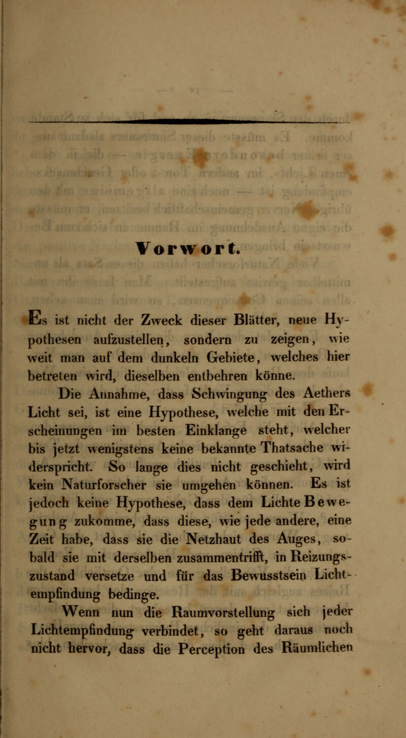 Vorwort. Eis ist nicht der Zweck dieser Blätter, neue Hy- pothesen aufzustellen, sondern zu zeigen, wie weit man auf dem dunkeln Gebiete, welches hier betreten wird, dieselben entbehren könne. Die Annahme, dass Schwingung des Aethers Licht sei, ist eine Hypothese, welche mit den Er- scheinungen im besten Einklänge steht, welcher bis jetzt wenigstens keine bekannte Thatsache wi- derspricht. So lange dies nicht geschieht, wird kein Naturforscher sie umgehen können. Es ist jedoch keine Hypothese, dass dem Lichte Bewe- gung zukomme, dass diese, wie jede andere, eine Zeit habe, dass sie die Netzhaut des Auges, so- bald sie mit derselben zusammentrifft, in Reizungs- zustand versetze und für das Bewusstseio Licht - empfindung bedinge. Wenn nun die Raumvorstellung sich jeder Lichtempfindung verbindet, so geht daraus noch nicht hervor, dass die Perception des Räumlichen