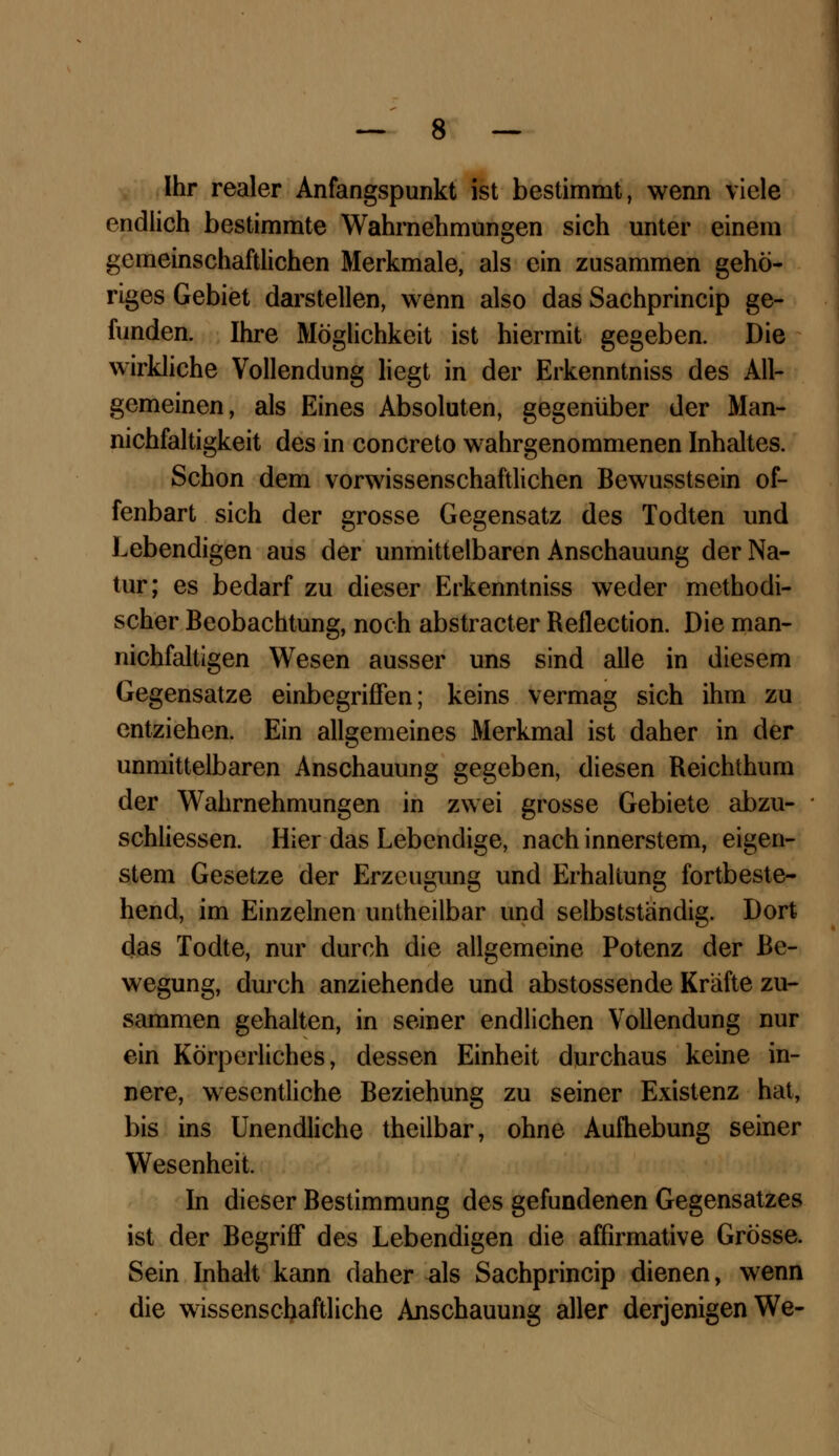 Ihr realer Anfangspunkt ist bestimmt, wenn viele endlich bestimmte Wahrnehmungen sich unter einem gemeinschaftlichen Merkmale, als ein zusammen gehö- riges Gebiet darstellen, wenn also das Sachprincip ge- funden. Ihre Möglichkeit ist hiermit gegeben. Die wirkliche Vollendung liegt in der Erkenntniss des All- gemeinen, als Eines Absoluten, gegenüber der Man- nichfaltigkeit des in concreto wahrgenommenen Inhaltes. Schon dem vorwissenschaftlichen Bewusstsein of- fenbart sich der grosse Gegensatz des Todten und Lebendigen aus der unmittelbaren Anschauung der Na- tur; es bedarf zu dieser Erkenntniss weder methodi- scher Beobachtung, noch abstracter Reflection. Die man- nichfaltigen Wesen ausser uns sind alle in diesem Gegensatze einbegriffen; keins vermag sich ihm zu entziehen. Ein allgemeines Merkmal ist daher in der unmittelbaren Anschauung gegeben, diesen Reichthum der Wahrnehmungen in zwei grosse Gebiete abzu- schliessen. Hier das Lebendige, nach innerstem, eigen- stem Gesetze der Erzeugung und Erhaltung fortbeste- hend, im Einzelnen untheilbar und selbstständig. Dort das Todte, nur durch die allgemeine Potenz der Be- wegung, durch anziehende und abstossende Kräfte zu- sammen gehalten, in seiner endlichen Vollendung nur ein Körperliches, dessen Einheit durchaus keine in- nere, wesentliche Beziehung zu seiner Existenz hat, bis ins Unendliche theilbar, ohne Aufhebung seiner Wesenheit. In dieser Bestimmung des gefundenen Gegensatzes ist der Begriff des Lebendigen die affirmative Grösse. Sein Inhalt kann daher als Sachprincip dienen, wenn die wissenschaftliche Anschauung aller derjenigen We-