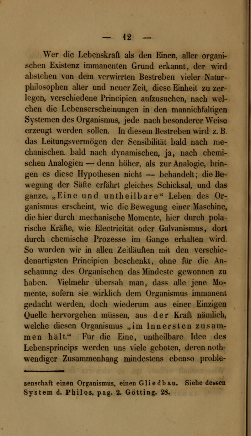 Wer die Lebenskraft als den Einen, aller organi- schen Existenz immanenten Grund erkannt, der wird abstehen von dem verwirrten Bestreben vieler Natur- philosophen alter und neuer Zeit, diese Einheit zu zer- legen, verschiedene Principien aufzusuchen, nach wel- chen die Lebenserscheinungen in den mannichfaltigen Systemen des Organismus, jede nach besonderer Weise erzeugt werden sollen. In diesem Bestreben wird z. B. das Leitungsvermögen der Sensibilität bald nach me- chanischen, bald nach dynamischen, ja, nach chemi- schen Analogien — denn höher, als zur Analogie, brin- gen es diese Hypothesen nicht — behandelt; die Be- wegung der Safte erfahrt gleiches Schicksal, und das ganze, „Eine und untheilbare Leben des Or- ganismus erscheint, wie die Bewegung einer Maschine, die hier durch mechanische Momente, hier durch pola- rische Kräfte, wie Electricität oder Galvanismus, dort durch chemische Prozesse im Gange erhalten wird. So wurden wir in allen Zeitläuften mit den verschie- denartigsten Principien beschenkt, ohne für die An- schauung des Organischen das Mindeste gewonnen zu haben. Vielmehr übersah man, dass alle jene Mo- mente, sofern sie wirklich dem Organismus immanent gedacht werden, doch wiederum aus einer Einzigen Quelle hervorgehen müssen, aus der Kraft nämlich, welche diesen Organismus „im Innersten zusam- men hält Für die Eine, untheilbare Idee des Lebensprincips werden uns viele geboten, deren not- wendiger Zusammenhang mindestens ebenso proble- senschaft einen Organismus, einen Glied bau. Siehe dessen System d. Philos. pag. 2. Götting. 28.