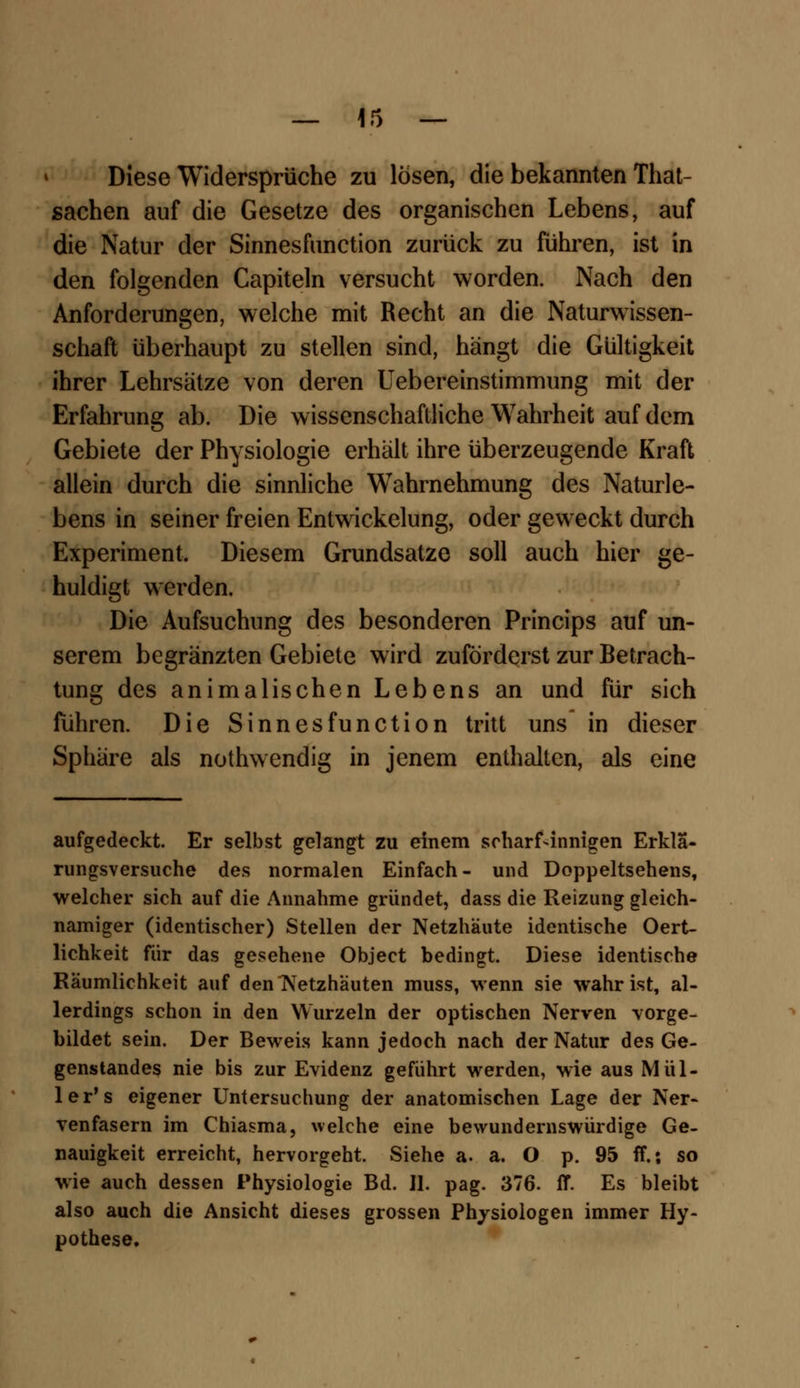 Diese Widersprüche zu lösen, die bekannten That- sachen auf die Gesetze des organischen Lebens, auf die Natur der Sinnesfunction zurück zu führen, ist in den folgenden Capiteln versucht worden. Nach den Anforderungen, welche mit Recht an die Naturwissen- schaft überhaupt zu stellen sind, hängt die Gültigkeit ihrer Lehrsätze von deren Uebereinstimmung mit der Erfahrung ab. Die wissenschaftliche Wahrheit auf dem Gebiete der Physiologie erhält ihre überzeugende Kraft allein durch die sinnliche Wahrnehmung des Naturle- bens in seiner freien Entwickelung, oder geweckt durch Experiment. Diesem Grundsatze soll auch hier ge- huldigt werden. Die Aufsuchung des besonderen Princips auf un- serem begränzten Gebiete wird zuförderst zur Betrach- tung des animalischen Lebens an und für sich fuhren. Die Sinnesfunction tritt uns in dieser Sphäre als nothwendig in jenem enthalten, als eine aufgedeckt. Er selbst gelangt zu einem scharfsinnigen Erklä- rungsversuche des normalen Einfach- und Doppeltsehens, welcher sich auf die Annahme gründet, dass die Reizung gleich- namiger (identischer) Stellen der Netzhäute identische Oert- liehkeit für das gesehene Object bedingt. Diese identische Räumlichkeit auf denlVetzhäuten muss, wenn sie wahr ist, al- lerdings schon in den Wurzeln der optischen Nerven vorge- bildet sein. Der Beweis kann jedoch nach der Natur des Ge- genstandes nie bis zur Evidenz geführt werden, wie aus Mül- ler's eigener Untersuchung der anatomischen Lage der Ner- venfasern im Chiasma, welche eine bewundernswürdige Ge- nauigkeit erreicht, hervorgeht. Siehe a. a. O p. 95 ff.; so wie auch dessen Physiologie Bd. II. pag. 376. ff. Es bleibt also auch die Ansicht dieses grossen Physiologen immer Hy- pothese.