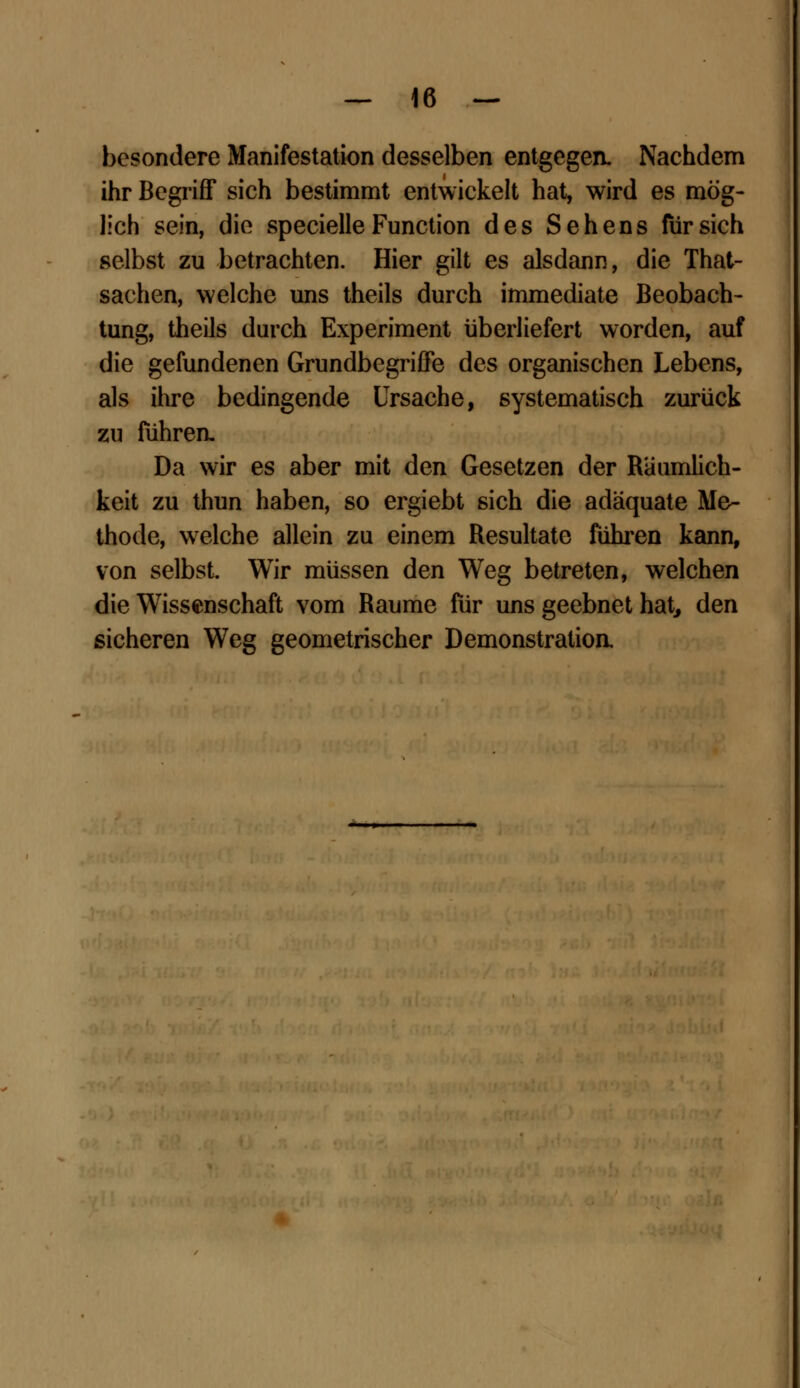 besondere Manifestation desselben entgegen. Nachdem ihr Begriff sich bestimmt entwickelt hat, wird es mög- lich sein, die specielle Function des Sehens für sich selbst zu betrachten. Hier gilt es alsdann, die That- sachen, welche uns theils durch immediate Beobach- tung, theils durch Experiment überliefert worden, auf die gefundenen Grundbegriffe des organischen Lebens, als ihre bedingende Ursache, systematisch zurück zu führen. Da wir es aber mit den Gesetzen der Räumlich- keit zu thun haben, so ergiebt sich die adäquate Me- thode, welche allein zu einem Resultate führen kann, von selbst. Wir müssen den Weg betreten, welchen die Wissenschaft vom Räume für uns geebnet hat, den sicheren Weg geometrischer Demonstratioa