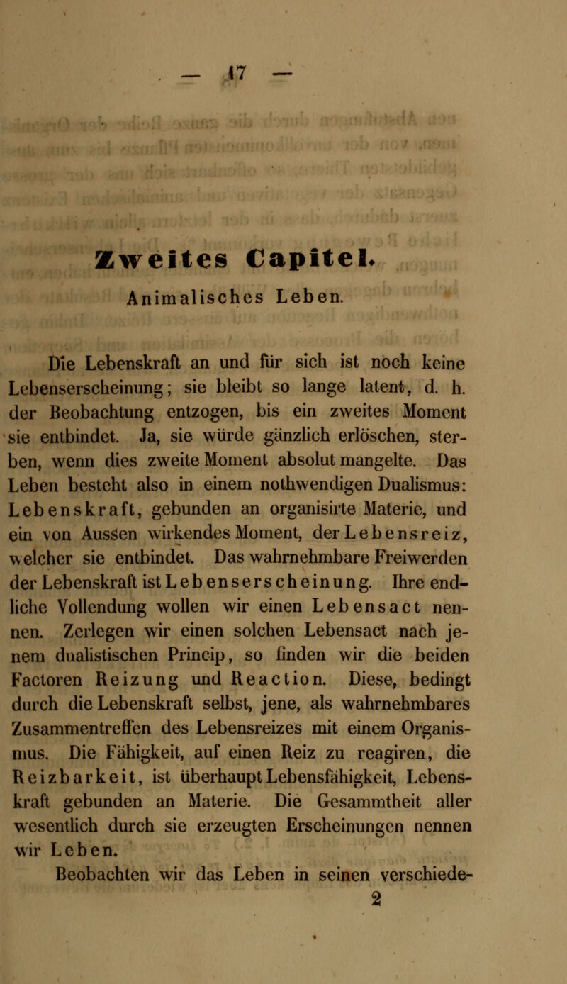 — 47 Zweites Capitel Animalisches Leben. Die Lebenskraft an und für sich ist noch keine Lebenserscheinung; sie bleibt so lange latent, d. h. der Beobachtung entzogen, bis ein zweites Moment sie entbindet. Ja, sie würde gänzlich erlöschen, ster- ben, wenn dies zweite Moment absolut mangelte. Das Leben besteht also in einem nothwendigen Dualismus: Lebenskraft, gebunden an organisirte Materie, und ein von Aussen wirkendes Moment, der Lebensreiz, welcher sie entbindet. Das wahrnehmbare Freiwerden der Lebenskraft ist Lebenserscheinung. Ihre end- liche Vollendung wollen wir einen Lebensact nen- nen. Zerlegen wir einen solchen Lebensact nach je- nem dualistischen Princip, so linden wir die beiden Factoren Reizung und Reaction. Diese, bedingt durch die Lebenskraft selbst, jene, als wahrnehmbares Zusammentreffen des Lebensreizes mit einem Organis- mus. Die Fähigkeit, auf einen Reiz zu reagiren, die Reizbarkeit, ist überhaupt Lebensfähigkeit, Lebens- kraft gebunden an Materie. Die Gesammtheit aller wesentlich durch sie erzeugten Erscheinungen nennen wir Leben. Beobachten wir das Leben in seinen verschiede- 2