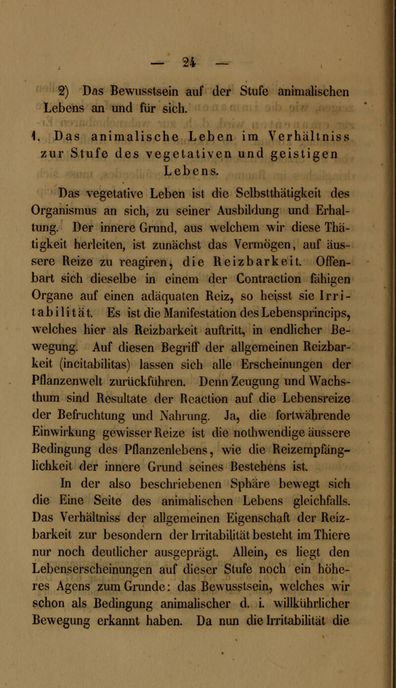 2) Das Bewusstsein auf der Stufe animalischen Lebens an und für sich. 1. Das animalische Leben im Verhaltniss zur Stufe des vegetativen und geistigen Lebens. Das vegetative Leben ist die Selbsttätigkeit des Organismus an sich, zu seiner Ausbildung und Erhal- tung. Der innere Grund, aus welchem wir diese Thä- tigkeit herleiten, ist zunächst das Vermögen, auf äus- sere Reize zu reagiren, die Reizbarkeit. Offen- bart sich dieselbe in einem der Contraction fähigen Organe auf einen adäquaten Reiz, so he\sst sie Irri- tabilität, Es ist die Manifestation des Lebensprincips, welches hier als Reizbarkeit auftritt, in endlicher Be- wegung. Auf diesen Begriff der allgemeinen Reizbar- keit (incitabilitas) lassen sich alle Erscheinungen der Pflanzenwelt zurückführen. Denn Zeugung und Wachs- thum sind Resultate der Rcaction auf die Lebensreize der Befruchtung und Nahrung. Ja, die fortwährende Einwirkung gewisser Reize ist die notwendige äussere Bedingung des Pflanzenlebens, wie die Reizemplang- lichkeit der innere Grund seines Bestehens ist. In der also beschriebenen Sphäre bewegt sich die Eine Seite des animalischen Lebens gleichfalls. Das Verhaltniss der allgemeinen Eigenschaft der Reiz- barkeit zur besondern der Irritabilität besteht im Thicre nur noch deutlicher ausgeprägt. Allein, es liegt den Lebenserscheinungen auf dieser Stufe noch ein höhe- res Agens zum Grunde: das Bewusstsein, welches wir schon als Bedingung animalischer d. i. willkührlicher Bewegung erkannt haben. Da nun die Irritabilität die