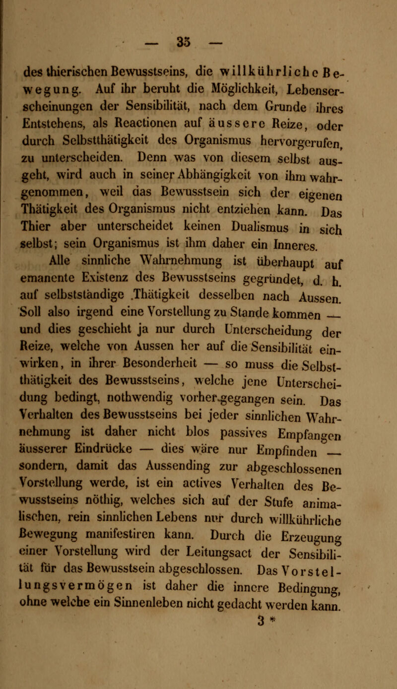 des thierischen Bewusstseins, die w i 11 k ü h r 1 i c h e B e- wegung. Auf ihr beruht die Möglichkeit, Lebenser- scheinungen der Sensibilität, nach dem Grunde ihres Entstehens, als Reactionen auf äussere Reize, oder durch Selbstthätigkeit des Organismus hervorgerufen zu unterscheiden. Denn was von diesem selbst aus- geht, wird auch in seiner Abhängigkeit von ihm wahr- genommen, weil das Bewusstsein sich der eigenen Thätigkeit des Organismus nicht entziehen kann. Das Thier aber unterscheidet keinen Dualismus in sich selbst; sein Organismus ist ihm daher ein Inneres. Alle sinnliche Wahrnehmung ist überhaupt auf emancnte Existenz des Bewusstseins gegründet, d. h auf selbstständige .Thätigkeit desselben nach Aussen Soll also irgend eine Vorstellung zu Stande kommen und dies geschieht ja nur durch Unterscheidung der Reize, welche von Aussen her auf die Sensibilität ein- wirken , in ihrer Besonderheit — so muss die Selbst- thätigkeit des Bewusstseins, welche jene Unterschei- dung bedingt, nothwendig vorhergegangen sein. Das Verhalten des Bewusstseins bei jeder sinnlichen Wahr- nehmung ist daher nicht blos passives Empfangen äusserer Eindrücke — dies wäre nur Empfinden sondern, damit das Aussending zur abgeschlossenen Vorstellung werde, ist ein actives Verhalten des Be- wusstseins nöthig, welches sich auf der Stufe anima- lischen, rein sinnlichen Lebens nur durch willkührliche Bewegung manifestiren kann. Durch die Erzeugung einer Vorstellung wird der Leitungsact der Sensibili- tät für das Bewusstsein abgeschlossen. Das V o r s t e 1 - lungsvermögen ist daher die innere Bedingung, ohne welche ein Sinnenleben nicht gedacht werden kann. 3*