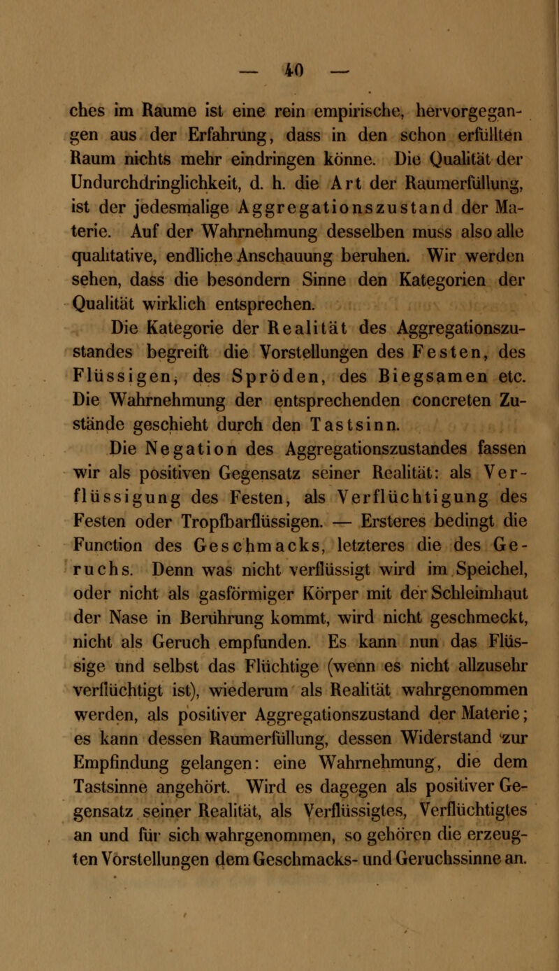 ches im Räume ist eine rein empirische, hervorgegan- gen aus der Erfahrung, dass in den schon erfüllten Raum nichts mehr eindringen könne. Die Qualität der Undurchdringlichkeit, d. h. die Art der Raumerfüllung, ist der jedesmalige Aggregationszustand der Ma- terie. Auf der Wahrnehmung desselben muss also alle qualitative, endliche Anschauung beruhen. Wir werden sehen, dass die besondern Sinne den Kategorien der Qualität wirklich entsprechen. Die Kategorie der Realität des Aggregationszu- standes begreift die Vorstellungen des Festen, des Flüssigen, des Spröden, des Biegsamen etc. Die Wahrnehmung der entsprechenden concreten Zu- stände geschieht durch den Tastsinn. Die Negation des Aggregationszustandes fassen wir als positiven Gegensatz seiner Realität: als Ver- flüssigung des Festen, als Verflüchtigung des Festen oder Tropfbarflüssigen. — Ersteres bedingt die Function des Geschmacks, letzteres die des Ge- ruchs. Denn was nicht verflüssigt wird im Speichel, oder nicht als gasförmiger Körper mit der Schleimhaut der Nase in Berührung kommt, wird nicht geschmeckt, nicht als Geruch empfunden. Es kann nun das Flüs- sige und selbst das Flüchtige (wenn es nicht allzusehr verflüchtigt ist), wiederum als Realität wahrgenommen werden, als positiver Aggregationszustand der Materie; es kann dessen Raumerfüllung, dessen Widerstand zur Empfindung gelangen: eine Wahrnehmung, die dem Tastsinne angehört. Wird es dagegen als positiver Ge- gensatz seiner Realität, als Verflüssigtes, Verflüchtigtes an und für sich wahrgenommen, so gehören die erzeug- ten Vorstellungen dem Geschmacks- und Geruchssinne an.