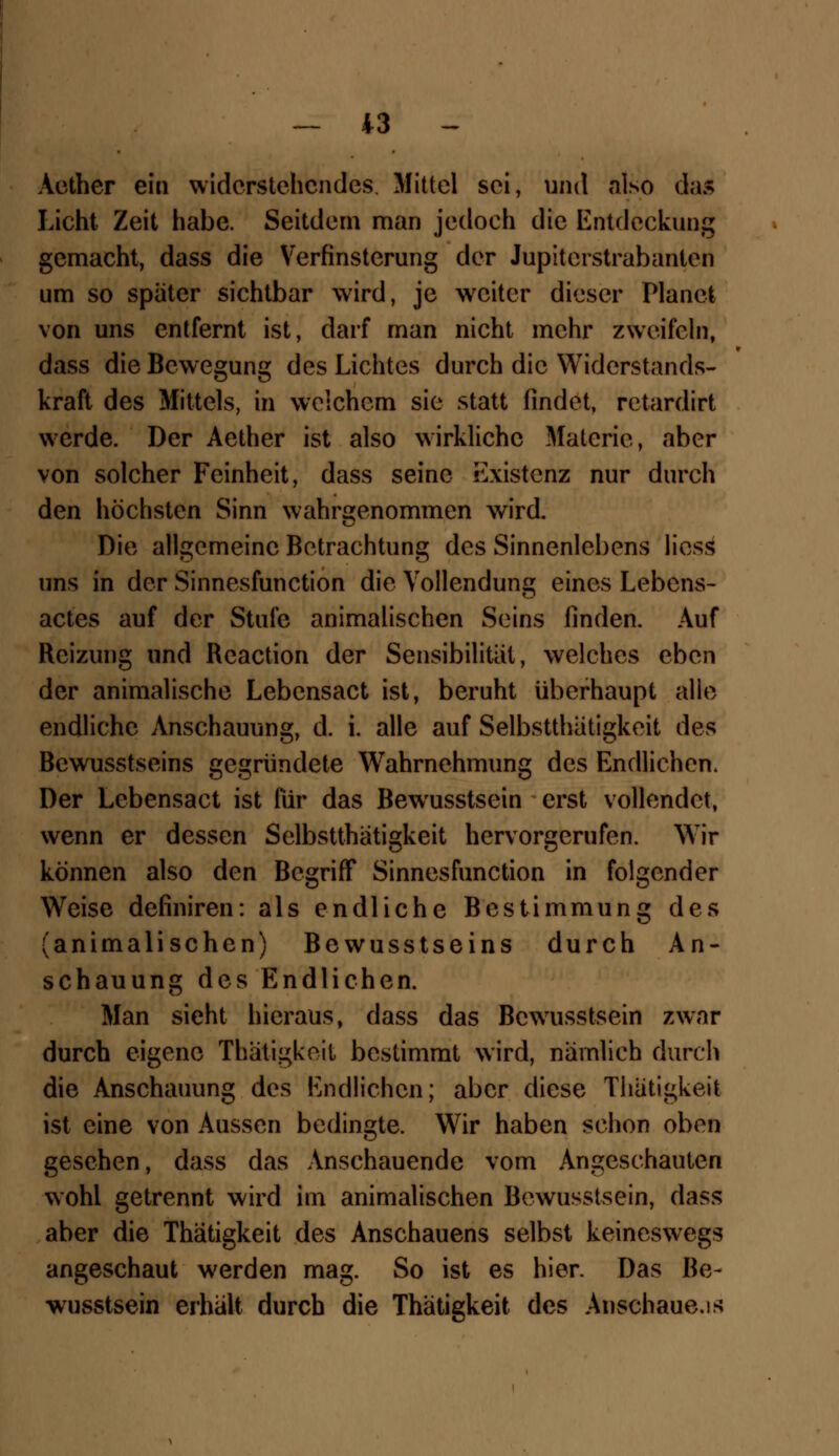 Aether ein widerstehendes. Mittel sei, und also das Licht Zeit habe. Seitdem man jedoch die Entdeckung gemacht, dass die Verfinsterung der Jupiterstrabanten um so spater sichtbar wird, je wreiter dieser Planet von uns entfernt ist, darf man nicht mehr zweifeln, dass die Bewegung des Lichtes durch die Widerstands- kraft des Mittels, in welchem sie statt findet, retardirt werde. Der Aether ist also wirkliche Materie, aber von solcher Feinheit, dass seine Existenz nur durch den höchsten Sinn wahrgenommen wird. Die allgemeine Betrachtung des Sinnenlebens liess uns in der Sinnesfunction die Vollendung eines Lebens- actes auf der Stufe animalischen Seins linden. Auf Reizung und Reaction der Sensibilität, welches eben der animalische Lebcnsact ist, beruht überhaupt alle endliche Anschauung, d. i. alle auf Selbsttätigkeit des Bewusstseins gegründete Wahrnehmung des Endlichen. Der Lebensact ist für das Bewusstsein erst vollendet, wenn er dessen Selbsttätigkeit hervorgerufen. Wir können also den Begriff Sinnesfunction in folgender Weise definiren: als endliche Bestimmung des (animalischen) Bewusstseins durch An- schauung des Endlichen. Man sieht hieraus, dass das Bewusstsein zwar durch eigene Thätigkeit bestimmt wird, nämlich durch die Anschauung des Endlichen; aber diese Thätigkeit ist eine von Aussen bedingte. Wir haben schon oben gesehen, dass das Anschauende vom Angeschauten wohl getrennt wird im animalischen Bewusstsein, dass aber die Thätigkeit des Anschauens selbst keineswegs angeschaut werden mag. So ist es hier. Das Be- wusstsein erhält durch die Thätigkeit des Anschaue.is