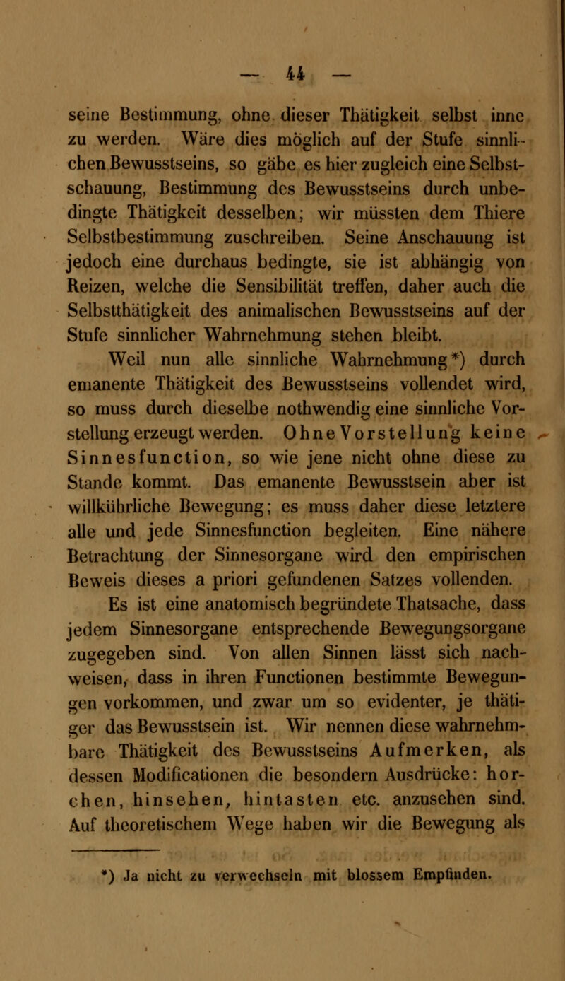 seine Bestimmung, ohne dieser Thätigkeit selbst innc zu werden. Wäre dies möglich auf der Stufe sinnli- chen Bewusstseins, so gäbe es hier zugleich eine Selbst- schauung, Bestimmung des Bewusstseins durch unbe- dingte Thätigkeit desselben; wir müssten dem Thiere Selbstbestimmung zuschreiben. Seine Anschauung ist jedoch eine durchaus bedingte, sie ist abhängig von Reizen, welche die Sensibilität treffen, daher auch die Selbsttätigkeit des animalischen Bewusstseins auf der Stufe sinnlicher Wahrnehmung stehen bleibt. Weil nun alle sinnliche Wahrnehmung*) durch emanente Thätigkeit des Bewusstseins vollendet wird, so muss durch dieselbe nothwendig eine sinnliche Vor- stellung erzeugt werden. OhneVorstellung keine Sinnesfunction, so wie jene nicht ohne diese zu Stande kommt. Das emanente Bewusstsein aber ist willkührliche Bewegung; es muss daher diese letztere alle und jede Sinnesfunction begleiten. Eine nähere Betrachtung der Sinnesorgane wird den empirischen Beweis dieses a priori gefundenen Satzes vollenden. Es ist eine anatomisch begründete Thatsache, dass jedem Sinnesorgane entsprechende Bewegungsorgane zugegeben sind. Von allen Sinnen lässt sich nach- weisen, dass in ihren Functionen bestimmte Bewegun- gen vorkommen, und zwar um so evidenter, je thäti- ger das Bewusstsein ist. Wir nennen diese wahrnehm- bare Thätigkeit des Bewusstseins Aufmerken, als dessen Modificationen die besondern Ausdrücke: hor- chen, hinsehen, hintasten etc. anzusehen sind. Auf theoretischem Wege haben wir die Bewegung als *) Ja nicht zu verwechseln mit blossem Empfinden.