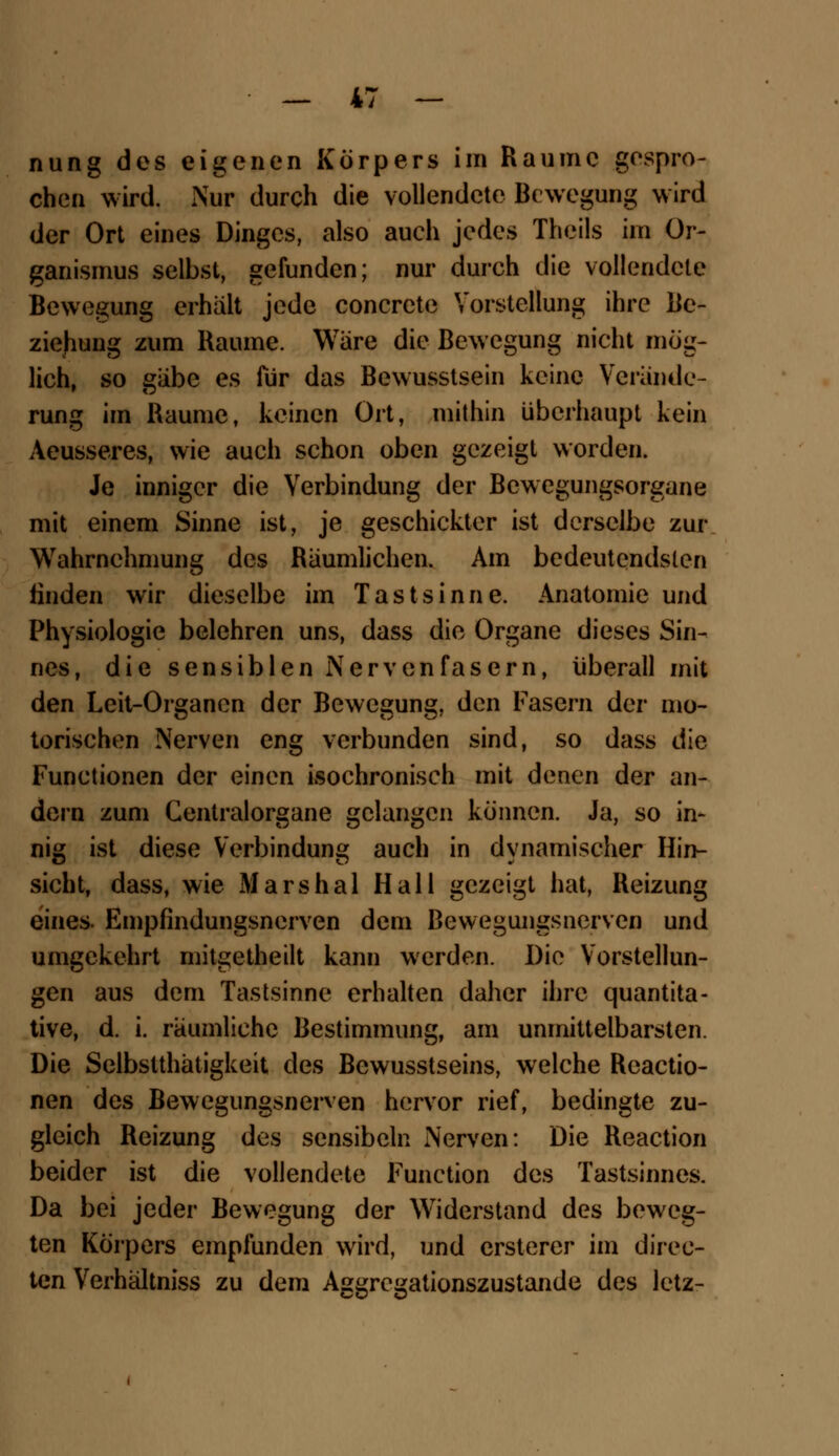 nung des eigenen Körpers im Räume gespro- chen wird. Nur durch die vollendete Bewegung wird der Ort eines Dinges, also auch jedes Theils im Or- ganismus selbst, gefunden; nur durch die vollendete Bewegung erhält jede concreto Vorstellung ihre Be- ziehung zum Räume. Wäre die Bewegung nicht mög- lich, so gäbe es für das Bewusstsein keine Verände- rung im Räume, keinen Ort, mithin überhaupt kein Aeusseres, wie auch schon oben gezeigt worden. Je inniger die Verbindung der Bewegungsorgane mit einem Sinne ist, je geschickter ist derselbe zur Wahrnehmung des Räumlichen. Am bedeutendsten linden wir dieselbe im Tastsinne. Anatomie und Physiologie belehren uns, dass die Organe dieses Sin- nes, die sensiblen Nervenfasern, überall mit den Leit-Organcn der Bewegung, den Fasern der mo- torischen Nerven eng verbunden sind, so dass die Functionen der einen isochronisch mit denen der an- dern zum Centralorgane gelangen können. Ja, so in- nig ist diese Verbindung auch in dynamischer Hin- sicht, dass, wie Marshai Hall gezeigt hat, Reizung eines. Empfindungsnerven dem Bewegungsnerven und umgekehrt mitgetheilt kann werden. Die Vorstellun- gen aus dem Tastsinne erhalten daher ihre quantita- tive, d. i. räumliehe Bestimmung, am unmittelbarsten. Die Selbstthätigkeit des Bewusstseins, welche Reactio- nen des Bewegungsnerven hervor rief, bedingte zu- gleich Reizung des sensibeln Nerven: Die Reaction beider ist die vollendete Function des Tastsinnes. Da bei jeder Bewegung der Widerstand des beweg- ten Körpers empfunden wird, und ersterer im direk- ten Verhältniss zu dem Aggregationszustande des letz-